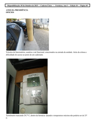 Disponibilização: 05 de Outubro de 2015 — Caderno Único — Fortaleza, Ano I — Edição 10 — Página 40
ATOS DA PRESIDÊNCIA
OFICIOS
Veículos de funcionários, usuários e até funcional, estacionados na entrada da unidade. Atrás da coluna a
dificuldade do acesso ao posto de um cadeirante.
Termômetro marcando 29,7º C, dentro da farmácia. Quando a temperatura máxima não poderia ser de 25º
C.
 