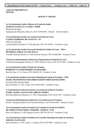 Disponibilização: 05 de Outubro de 2015 — Caderno Único — Fortaleza, Ano I — Edição 10 — Página 42
ATOS DA PRESIDÊNCIA
OFICIOS
OFICIO Nº. 028/2015
Ao Excelentíssimo Senhor Ministro de Estado da Saúde
MARCELO COSTA E CASTRO - PMDB
Ministério da Saúde
Esplanada dos Ministério, Bloco G, CEP. 70.058-900 – Brasília – Distrito Federal.
Ao Excelentíssimo Senhor Governador do Estado do Ceará
CAMILO SOBREIRA DE SANTANA - PT
Palácio da Abolição
Avenida Barão de Studart, nº. 505, Meireles, CEP. 60.120-013 – Fortaleza–Ceará.
Ao Excelentíssimo Senhor Secretario Estadual de Saúde do Ceará – SESA
HENRIQUE JORGE JAVI DE SOUSA
Avenida Almirante Barroso, nº. 600, Praia de Iracema, CEP. 60.060-440 – Fortaleza–Ceará.
Aos(as) Excelentíssimos(as) Senhores(as) Deputados(as) Estadual do Ceará
Avenida Desembargador Moreira, nº. 2807, Dionísio Torres, CEP. 60.170-900 – Fortaleza–Ceará.
Ao Excelentíssimo Senhor Prefeito de Fortaleza
ROBERTO CLÁUDIO RODRIGUES BEZERRA
Rua São José, nº. 01, Centro, CEP. 60.060-170 – Fortaleza–Ceará.
A Excelentíssima Senhora Secretaria Municipal de Saúde de Fortaleza - SMS
MARIA DO PERPÉTUO SOCORRO MARTINS BRECKENFELDSMS
Secretaria Municipal de Saúde
Rua do Rosário, nº. 283, Centro, CEP. 60.055-090 – Fortaleza–Ceará.
A Excelentíssima Senhora Promotora de Justiça da Saúde de Fortaleza
ISABEL MARIA SALUSTIANO ARRUDA PORTO
Rua Dom Manuel de Medeiros, nº. 2022, Parquelândia, CEP. 60.455-305 – Fortaleza–Ceará.
Aos(as) Excelentíssimos(as) Senhores(as) Vereadores(as) de Fortaleza
Rua Dr. Thompson Bulcão, 830, Patriolino Ribeiro, CEP. 60.810-460 – Fortaleza–Ceará.
Ao Excelentíssimo Senhor Presidente da Comissão de Saúde da OAB/CE
RICARDO CÉSAR VIEIRA MADEIRO - OAB/CE: 17.932
Rua Lívio Barreto, nº. 668, Joaquim Távora, CEP. 60.130-110 – Fortaleza–Ceará.
Ao Excelentíssimo Senhor Presidente do Conselho Municipal de Saúde de Fortaleza
SERGIO ANASTACIO
Rua do Rosário, nº. 283, Centro - 5º Andar, CEP. 60.055-090 – Fortaleza–Ceará.
 
