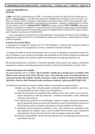 Disponibilização: 05 de Outubro de 2015 — Caderno Único — Fortaleza, Ano I — Edição 10 — Página 44
ATOS DA PRESIDÊNCIA
OFICIOS
e 2006, onde ficava estabelecido que o PSF é a estratégia prioritária do Ministério da Saúde para or-
ganizar a Atenção Básica — que tem como um dos seus fundamentos possibilitar o acesso universal e con-
tínuo a serviços de saúde de qualidade, reafirmando os princípios básicos do SUS: universalização, equi-
dade, descentralização, integralidade e participação da comunidade - mediante o cadastramento e a vincula-
ção dos usuários. Em 2011 a Portaria GM Nº 2.488/2011 revogou a portaria GM Nº 648/2006 e demais dis-
posições em contrário ao estabelecer a revisão de diretrizes e normas para a organização da Atenção Básica
e aprovar a Política Nacional de Atenção Básica para a Estratégia Saúde da Família (ESF) e para o Progra-
ma de Agentes Comunitários de Saúde (PACS).
Como consequência de um processo de desospitalização e humanização do Sistema Único de Saúde, o
programa tem como ponto positivo a valorização dos aspectos que influenciam a saúde das pessoas fora do
ambiente hospitalar.
Cobertura da Atenção Básica
A população do município de Fortaleza é de 2.571.896 habitantes. A cobertura da Estratégia de Saúde na
Família não alcança 45% da população. Em todas as unidades há demanda reprimida.
As unidades de saúde têm gestão da informação sobre a sua área de abrangência e população atendida. Po-
rém, há unidades em que a gestão da informação está prejudicada devido à falta de energia ocasionada pela
ampliação das unidades sem a respectiva melhora das subestações de energia que abastecem-nas.
Há demanda programada e espontânea. A demanda espontânea atende apenas casos agudos, considerados
emergenciais, enquanto a demanda programada é marcada via Núcleo de Atendimento ao Cliente (NAC).
Análise da Estrutura das Unidades
Há grande diferença entre as unidades. Das 84 unidades visitadas faz-se destaque para as unidades Posto
Manuel Carlos Gouveia, Posto Flávio Marcílio e para o Posto Benedito Artur de Carvalho pela boa es-
trutura apresentada. Das unidades visitadas, destacam-se ainda as unidades Dr. Roberto da Silva Bruno,
Abel Pinto e Paulo de Mello Machado, devido a problemas estruturais. (grifo nosso/DESTAQUE-SE)
As deficiências encontradas nas demais unidades podem ser sintetizadas nos seguintes pontos:
Unidades com espaço físico reduzido quando considerada a população atendida, o que leva ao
uso compartilhado das áreas, muitas vezes incompatíveis;
O estado de conservação foi considerado pelos auditores como ruim, sendo os casos mais fre-
quentes decorrentes de falta de manutenção – problemas relacionados a mofo, infiltrações,
ambientes inutilizados etc.;
Foram identificados problemas de acessibilidade: ausência de rampas, utilização de pavimenta-
ção não apropriada, largura de portas, não definição de vagas de estacionamento exclusivas e
falta de barras de apoio em banheiros destinados a usuários portadores de deficiência;
As instalações elétricas apresentam problemas, como a não cobertura das subestações locais
após ampliação das unidades, como o caso da unidade Oliveira Pombo, onde o atendimento
está prejudicado há mais de um ano devido à falta de energia em parte da unidade.
Há banheiros compartilhados, não havendo separação por sexo nem adaptação para pessoas com
necessidades especiais.
 