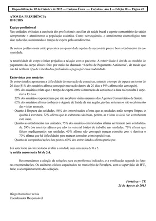 Disponibilização: 05 de Outubro de 2015 — Caderno Único — Fortaleza, Ano I — Edição 10 — Página 45
ATOS DA PRESIDÊNCIA
OFICIOS
Equipe profissional
Nas unidades visitadas a ausência dos profissionais auxiliar de saúde bucal e agente comunitário de saúde
compromete o atendimento a população assistida. Como consequência, o atendimento odontológico tem
sido reduzido, aumentando o tempo de espera pelo atendimento.
Os outros profissionais estão presentes em quantidade aquém da necessária para o bom atendimento da co-
munidade.
A rotatividade do corpo clínico prejudica a relação com o paciente. A rotatividade é devida ao modelo de
pagamento do corpo clínico feito por meio do chamado “Recibo de Pagamento Autônomo”, de modo que
não há nenhum tipo de vínculo dos profissionais pagos por essa modalidade.
Entrevistas com usuários
Os entrevistados apontaram a dificuldade de marcação de consultas, estando o tempo de espera em torno de
20 dias (41% dos usuários afirma conseguir marcação dentro de 20 dias e 59% afirma não conseguir).
60% dos usuários relata que o tempo de espera entre a marcação da consulta e a data da consulta é supe-
rior a 15 dias.
52% dos usuários responderam que não recebem visitas mensais dos Agentes Comunitários de Saúde.
62% dos usuários afirma conhecer o Agente de Saúde da sua região, porém, reiteram o não recebimento
das visitas mensais.
Quanto à limpeza das unidades, 86% dos entrevistados afirma que as unidades estão sempre limpas, e
quanto à estrutura, 72% afirma que as estruturas são boas, porém, as visitas in loco não corroboram
este dado.
Quanto ao atendimento nas unidades, 75% dos usuários entrevistados afirma ser tratado com cordialida-
de. 59% dos usuários afirma que não há material básico de trabalho nas unidades, 76% afirma que
faltam medicamentos nas unidades, 65% afirma não conseguir marcar consulta com o dentista e
70% afirma que há dificuldades para marcar consultas com especialistas.
Quanto às campanhas/ações dos postos, 60% dos entrevistados afirma participar.
Foi solicitado ao entrevistado avaliar a unidade com uma nota de 0 a 5.
A média encontrada foi de 3,4.
Recomendamos a adoção de soluções para os problemas indicados, e a verificação segundo às futu-
ras recomendações. Os auditores cívicos capacitados no município de Fortaleza, com a supervisão do IFC,
farão o acompanhamento das soluções.
Fortaleza – CE
21 de Agosto de 2015
Diego Ramalho Freitas
Coordenador Responsável
 