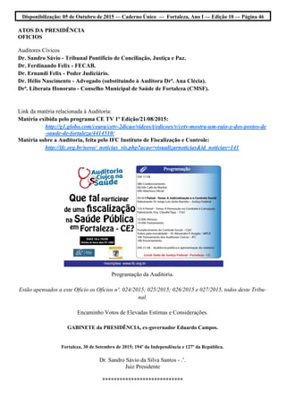 Disponibilização: 05 de Outubro de 2015 — Caderno Único — Fortaleza, Ano I — Edição 10 — Página 46
ATOS DA PRESIDÊNCIA
OFICIOS
Auditores Cívicos
Dr. Sandro Sávio - Tribunal Pontifício de Conciliação, Justiça e Paz.
Dr. Ferdinando Felix - FECAB.
Dr. Ernandi Felix - Poder Judiciário.
Dr. Hélio Nascimento - Advogado (substituindo à Auditora Drª. Ana Clécia).
Drª. Liberata Honorato - Conselho Municipal de Saúde de Fortaleza (CMSF).
Link da matéria relacionada à Auditoria:
Matéria exibida pelo programa CE TV 1º Edição/21/08/2015:
http://g1.globo.com/ceara/cetv-2dicao/videos/t/edicoes/v/cetv-mostra-um-raio-x-dos-postos-de
-saude-de-fortaleza/4414510/
Matéria sobre a Auditoria, feita pelo IFC Instituto de Fiscalização e Controle:
http://ifc.org.br/novo/_noticias_vis.php?acao=visualizarnoticias&id_noticias=141
Programação da Auditoria.
Estão apensados a este Oficio os Ofícios nº. 024/2015; 025/2015; 026/2015 e 027/2015, todos deste Tribu-
nal.
Encaminho Votos de Elevadas Estimas e Considerações.
GABINETE da PRESIDÊNCIA, ex-governador Eduardo Campos.
Fortaleza, 30 de Setembro de 2015; 194º da Independência e 127º da República.
Dr. Sandro Sávio da Silva Santos - .’.
Juiz Presidente
****************************
 