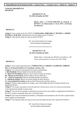 Disponibilização: 05 de Outubro de 2015 — Caderno Único — Fortaleza, Ano I — Edição 10 — Página 47
ATOS DA PRESIDÊNCIA
DECRETO
DECRETO Nº. 04
De 30 de Setembro de 2015
Dispõe Sobre o CANCELAMENTO da Portaria nº.
007/2015 e do Memorando nº. 02 de 2015 e dá Outras
Providencias.
RESOLVE:
Artigo 1º- Fica a partir do dia 01/10/2015, CANCELADO a PORTARIA Nº. 007/2015 e o MEMO-
RANDO nº. 02 de 2015, expedido pelo Juiz Presidente deste Tribunal.
Artigo 2º- Este Decreto entra em vigor no dia 01/10/2015.
Drª. Ana Clécia Firmino de Araújo
Juíza Presidente Respondendo
****************************
DECRETO Nº. 05
De 30 de Setembro de 2015
Dispõe Sobre a Nomeação dos Membros do Gabinete e Di-
retoria, pelo período de 5 (cinco) anos (2015-2020).
RESOLVE:
Artigo 1º- Fica a partir desta data feito à NOMEAÇÃO dos CARGOS de GABINETE e DIRETO-
RIA do Tribunal Pontifício de Conciliação, Justiça e Paz.
Artigo 2º- As referidas nomeações ficam assim estabelecidas.
I- Juiz Presidente: Doutor Sandro Sávio da Silva Santos;
II - Juíza Vice-Presidenta: Doutora Ana Clécia Firmino de Araújo;
III - Diretor de Secretaria: Senhor Márcio Vieira Monteiro;
IV – Chefe de Segurança: Doutor Rodolfo Mendes dos Santos;
V - Oficial de Justiça: Doutor Francisco Diego da Silva Silveira;
VI - Serventuário/Secretária: Senhora Edna Nascimento da Silva Santos.
Artigo 3º- Outros cargos poderão ser criados, sem a necessidade de estar no Estatuto Social ou no
Regimento Interno.
Artigo 4º- Os cargos nomeados, terão duração de 5 (cinco) anos, salvo em casos de exoneração
ou de demissão por pedido ou justa causa.
Artigo 5º- Em caso de exoneração ou demissão por justa causa, será exigido o cumprimento da Portaria nº.
001/2015, sendo a exoneração feita com 7 (sete) dias úteis.
Artigo 6º- Em casos de demissão por pedido, a exoneração será assinada em até 24 (vinte e quatro) horas,
após o pedido ser homologado.
Artigo 7º- Este Decreto entra em vigor no dia cinco de outubro de dois mil e quinze (05/10/2015).
Drª. Ana Clécia Firmino de Araújo
Juíza Presidente Respondendo
 