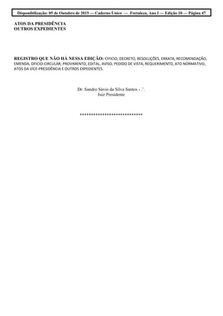Disponibilização: 05 de Outubro de 2015 — Caderno Único — Fortaleza, Ano I — Edição 10 — Página 47
ATOS DA PRESIDÊNCIA
OUTROS EXPEDIENTES
REGISTRO QUE NÃO HÁ NESSA EDIÇÃO: OFICIO, DECRETO, RESOLUÇÕES, ERRATA, RECOMENDAÇÃO,
EMENDA, OFICIO-CIRCULAR, PROVIMENTO, EDITAL, AVISO, PEDIDO DE VISTA, REQUERIMENTO, ATO NORMATIVO,
ATOS DA VICE-PRESIDÊNCIA E OUTROS EXPEDIENTES.
Dr. Sandro Sávio da Silva Santos - .’.
Juiz Presidente
****************************
 
