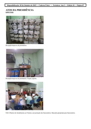 Disponibilização: 05 de Outubro de 2015 — Caderno Único — Fortaleza, Ano I — Edição 10 — Página 07
ATOS DA PRESIDÊNCIA
OFICIOS
Recepção/arquivos de prontuários.
Recepção/arquivos de prontuários. Fiação exposta.
NAC (Núcleo de Atendimento ao Cliente), sem proteção dos funcionários. Bancada apropriada para funcionários.
 