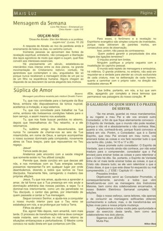MAIS LUZ                                                                                                          Página 2

Mensagem da Semana
                                 Livro Pão Nosso – Emmanuel por
                                         Chico Xavier – Lição 116


                     OUÇAM-NOS
             “Disse-lhe Abraão: Eles têm Moisés e os profetas,               Para esses, o fenômeno e a revelação no
                                   ouçam-nos”. (Lucas, 16: 29)      Espiritismo evangélico são simples conjunto de inverdades,
                                                                    porque nada obtiveram de parentes mortos, em
        A resposta de Abraão ao rico da parábola ainda é
                                                                    consecutivos anos de observação.
ensinamento de todos os dias, no caminho comum.
                                                                             Isso, porém, não passa de contrassenso.
        Inúmeras pessoas se aproximam das fontes de
                                                                              Quem poderá garantir a perpetuidade dos elos
revelação espiritual, entretanto, não conseguem a libertação
                                                                    frágeis das ligações terrestres?
dos laços egoísticos de modo que vejam e ouçam, qual lhes
                                                                             O impulso animal tem limites.
convém aos interesses essenciais.
                                                                             Ninguém justifique a própria cegueira com a
        Há precisamente um século, estabeleceu-se
                                                                    insatisfação do capricho pessoal.
intercâmbio mais intenso entre os dois planos, na grande
                                                                             O mundo está repleto de mensagens e emissários,
movimentação do Cristianismo redivivo; contudo, há
                                                                    há milênios. O grande problema, no entanto, não está em
aprendizes que contemplam o céu, angustiados tão só
                                                                    requisitar-se a verdade para atender ao círculo exclusivista
porque nunca receberam a mensagem direta de um pai ou
                                                                    de cada criatura, mas na deliberação de cada homem,
de um filho na experiência humana. Alguns chegam ao
                                                                    quanto a caminhar com o próprio valor, na direção das
disparate de se desviarem da senda alegando tais motivos.
                                                                    realidades eternas.

Súplica de Amor                                                            Que brilhe, portanto, em nós, a luz que vem
                                                         Bezerra    dEle, apagando por completo a treva teimosa que
        Mensagem psicofônica recebida pelo médium Divaldo Franco    permanece nas paisagens do nosso coração.
        Tu, que nos convidaste para o banquete da Boa
Nova, embora não dispuséssemos da túnica nupcial,                   O GALARDÃO DE QUEM SERVE É O PRAZER
aceitamos a invitação, e aqui estamos.
        Tu, que nos convidaste para trabalhar na Tua                            DE SERVIR.
vinha, embora não tivéssemos condições hábeis para o                         “Se me amais, guardai os meus mandamentos;
bom serviço, e assim mesmo nos aceitaste.                           e eu rogarei a meu Pai e ele vos enviará outro
        Tu, que nos foste buscar perdidos no abismo,                Consolador, a fim de que fique eternamente convosco: -
depois que tresmalhamos do Teu rebanho, e a ele                     O Espírito de Verdade, que o mundo não pode receber,
retornamos.                                                         porque o não vê e absolutamente o não conhece. Mas,
        Tu, sublime amigo dos desventurados, que                    quanto a vós, conhecê-lo-eis, porque ficará convosco e
nunca Te cansaste de chamar-nos ao seio da Tua                      estará em vós. Porém, o Consolador, que é o Santo
misericórdia, em nome de Deus, e sempre acompanhas                  Espírito, que meu Pai enviará em meu nome, vos
o nosso sucesso dominado pela compaixão, novamente                  ensinará todas as coisas e vos fará recordar tudo o que
abres os Teus braços, para que repousemos no Teu                    vos tenho dito. (João, 14:15 a 17 e 26)
regaço.                                                                       “Jesus promete outro consolador: O Espírito de
        Jesus!                                                      Verdade, que o mundo ainda não conhece, por não estar
        Temos sede de paz.                                          maduro para o compreender, consolador que o Pai
        Anelamos pelo encontro com a saúde integral                 enviará para ensinar todas as coisas e para relembrar o
que somente existe no Teu afável coração.                           que o Cristo há dito. Se, portanto, o Espírito de Verdade
        Permite que, deste conúbio em que desces até                tinha de vir mais tarde ensinar todas as coisas, é que o
nós, e nos mimetizas com as Tuas energias santas,                   Cristo não dissera tudo; se ele vem relembrar o que o
possamos representar-Te em qualquer lugar por onde                  Cristo disse, é que o que este disse foi esquecido ou mal
deambulemos, dizendo a todos que somos os Teus                      compreendido. (...)” ESE / Capítulo VI – item 4.
discípulos, fracamente fiéis, carregando o madeiro das                       Prezados Irmãos:
próprias aflições.                                                           Objetivando servir ao Consolador Prometido, e
        Jesus, Tu que nos amas, ajuda-nos a aprender a              consequentemente, servindo a todos que vêm
amar, de tal forma que a Tua presença em nós anule a                beneficiando-se com as mensagens dos Instrutores
dominação arbitrária das nossas paixões, e sejas Tu a               Maiores, bem como dos colaboradores encarnados, o
dominar-nos interiormente, como um dia penetraste no                nosso Boletim Eletrônico Semanal completa 100
Teu discípulo, o cantor das gentes, por intermédio de               edições.
quem passaste a cantar a Tua mensagem.                                       Seja o nosso esforço, caros leitores, não apenas
        Segue conosco Senhor, e ajuda-nos a conquistar              o de consumir as mensagens edificantes obtendo
o nosso mundo interior para que o Teu reino se                      conhecimento e cultura; mas, o de transformá-las em
estabeleça em nós, e se prolongue por toda a Terra.                 lições vivas para a nossa própria mudança.
        Filhos da alma!                                                      Agradecemos a todos vocês pela oportunidade e
        Eia, agora! Não depois, nem amanhã, nem mais                prazer do exercício desta tarefa, bem como aos
tarde. O processo de transformação íntima deve começar              colaboradores nos dois planos.
neste instante, sem recidivas no mal, sem retorno às                         Sigamos com JESUS!
situações embaraçosas e perturbadoras. O Mestre conta                        Muita Paz.
conosco na razão direta em que contamos com Ele.                                                                     Nilton Maia
 