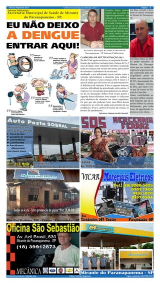 Notícias Regionais 2013 4Página:* folhanoticiasredacao.webnode.com *
Ligue e anuncie: (18) 9708 5337 .folhanoticiasredacao.webnode.com Folha | Notícias Regionais
- Informe Publicitário -
Secretaria Municipal de Saúde de Mirante
do Paranapanema - SP.
Vereador Polaco indicou
também que em caráter de
urgência/urgentíssima seja
realizado no Assentamento
Pé de Galinha e no Distrito
de Cuiabá Paulista a con-
strução de no mínimo 02
(duas) salas de EFS (Estraté-
gia Saúde da Família), dan-
do assim melhor suporte
aos trabalhos realizados pe-
los profissionais ali lotados,
aliado a uma melhor estabi-
lidade aos pacientes atendi-
dos ali diariamente.
José Elias indica ao chefe
do poder executivo de
Mirante do Paranapa-
nema que em caráter de
urgência/urgentíssima,
seja construído pela mu-
nicipalidade ponto de
ônibus com cobertura na
SP-272, denominada Ro-
dovia Olímpio Ferreira
da Silva, que existe o tre-
vo que dá acesso ao Dis-
trito de Costa Ma-
chado, contribuindo as-
sim para melhor comodi-
dade daqueles que ali es-
peram ônibus ou caronas
diariamente, pois todos
ficam ali aguardando ex-
postos ao sol e chuva.
José Elias, vereador e presi-
dente da câmara municipal
de Mirante do Paranapane-
ma
Secretaria Municipal de Saúde de Mirante do
Paranapanema - SP. Informe Publicitário.
CAMPANHA DE MULTIVACINAÇÃO 2013
No dia 24 de agosto aconteceu a campanha de atua-
lização das carteiras vacinação para crianças de 0 a 5
anos de idade, neste momento estivemos vacinando
todas as crianças com vacinas em atraso, pois a partir
de setembro o calendário de vacina será
atualizado e será adicionado novas vacinas como a
varicela. Aproveitamos o momento para realizar a
dose de vitamina A para crianças entre 6 meses a 5
anos de idade que não fazem uso de polivitamínicos.
A deficiência de vitamina A leva a cegueira noturna,
icterícia, dificuldade de aprendizado, entre outros. A
vitamina A é encontrada principalmente em alimen-
tos de cor alaranjada e folhas verde escuro, porém a
ingestão desses alimentos nem sempre é o suficiente
para aderência da vitamina em nosso organismo.
Os pais que não puderam levar seus filhos devem
comparecer ao centro de saúde mais próximo de sua
residência e levar a carteira de vacina da criança, no
horário de atendimento.
Enfermeira: Fabiana Parrilha Marinelli .
 