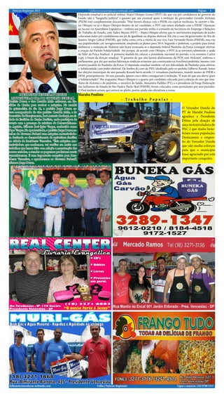 Notícias Regionais 2013 * folhanoticiasredacao.webnode.com * 5Página:
Ligue e anuncie: (18) 9708 5337 .Folha | Notícias Regionaisfolhanoticiasredacao.webnode.com
Deputado estadual e ex-policial militar, Major Olímpio Gomes (PDT) diz que sua pré-candidatura ao governo do
Estado não é “barganha política” e garante que um eventual apoio à reeleição do governador Geraldo Alckmin
(PSDB) está completamente descartado. “Não haverá aliança com o PSDB, em espécie nenhuma. Se morrer o Ma-
jor Olímpio ou se o Major Olímpio desistir de ser candidato, o PDT não estará alinhado com o PSDB.” Oposição
ao tucano na Assembleia Legislativa – embora seu partido tenha o comando da Secretaria do Emprego e Relações
do Trabalho do Estado, com Tadeu Morais (PDT) – Major Olímpio afirma que os movimentos populares de junho
colocaram todas pré-candidaturas em pé de igualdade na disputa eleitoral. Ele cita o caso do governador do Rio de
Janeiro, Sérgio Cabral (PMDB), que tinha como certa a vitória de seu vice, Luiz Fernando Pezão (PMDB), mas viu
sua popularidade cair vertiginosamente, mudando os planos para 2014. Segundo o pedetista, o projeto para tentar
desbancar a reeleição de Alckmin não ficará esvaziado se o deputado federal Paulinho da Força conseguir efetivar
a criação do Partido Solidariedade. Até porque, de acordo com Olímpio, o PDT já se estrutura admitindo a saída
do líder da Força Sindical. A primeira medida foi colocar o presidente nacional do partido, o ex-ministro Carlos
Lupi, à frente da direção estadual. “É garantia de que não haverá alinhamento do PDT com Alckmin”, reafirma o
parlamentar, que diz que muitas lideranças sindicais avisaram que continuarão na trincheira pedetista, mesmo com
projeto paralelo de Paulinho da Força. O deputado estadual também crê em dificuldade de Paulinho para efetivar
o Solidariedade com poder eleitoral. Ele lembra do caso do PSD, idealizado pelo ex-prefeito Gilberto Kassab. Antes
das eleições municipais do ano passado, Kassab havia atraído 11 vereadores paulistanos, tirando nomes de PSDB e
DEM, principalmente. No ano passado, apenas cinco deles conseguiram a reeleição. “É mais do que um alerta (para
o Solidariedade).” Por enquanto, Major Olímpio é o quarto pré-candidato colocado para a eleição do ano que vem.
Além de Alckmin e do pedetista, o ministro da Saúde, Alexandre Padilha (PT), e o presidente da Fiesp (Federação
das Indústrias do Estado de São Paulo), Paulo Skaf (PMDB), foram colocados como postulantes por seus partidos.
O Psol também avisou que entrará no pleito, porém ainda não oficializou o nome.
O Vereador Danilo do
PT de Marabá Paulista
agradece a Presidente
Dilma pela doação de
uma motoniveladora do
PAC 2 que muito bene-
ficiara nossa população.
Destacamos o empen-
ho do Vereador Danilo
que não mediu esforços
para que o município
fosse agraciado por esta
importante conquista.
Maraba Paulista
- T r a b a l h o P o p u l a r -
PRESIDENTE VENCESLAU RECEBE
MOTONIVELADORA DO GOVERNO FEDERAL
Prefeito Duran e vice Osvaldo Melo estiveram em Eu-
clides da Cunha para receber a máquina. Na manhã
de quinta-feira do dia 12, o prefeito Jorge Duran es-
teve acompanhado do vice prefeito Osvaldo Melo, e do
Secretário de Planejamento, José Antonio Rachopi, na ci-
dade de Euclides da Cunha Paulista, onde participou de
evento com a presença do ministro do Desenvolvimen-
to Agrário, Gilberto José Spier Vargas, conhecido como
Pepe Vargas. Na oportunidade, o prefeito Jorge Duran re-
cebeu do Governo Federal uma máquina motonivelado-
ra destinada ao desenvolvimento da agricultura familiar
na cidade de Presidente Venceslau. “Esta máquina mo-
toniveladora que recebemos, vai auxiliar em muito nos
trabalhos que temos feito com relação a manutenção das
nossas estradas, e atender os pequenos produtores rurais
venceslauenses. É uma importante conquista para Pres-
idente Venceslau, e agradecemos ao Governo Federal”,
afirmou Jorge Duran.
 