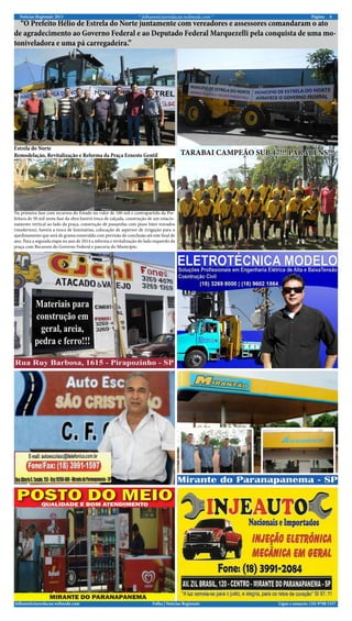 Notícias Regionais 2013 6Página:* folhanoticiasredacao.webnode.com *
Ligue e anuncie: (18) 9708 5337 .folhanoticiasredacao.webnode.com Folha | Notícias Regionais
“O Prefeito Hélio de Estrela do Norte juntamente com vereadores e assessores comandaram o ato
de agradecimento ao Governo Federal e ao Deputado Federal Marquezelli pela conquista de uma mo-
toniveladora e uma pá carregadeira.”
Na primeira fase com recursos do Estado no valor de 100 mil e contrapartida da Pre-
feitura de 50 mil nesta fase da obra haverá troca de calçada, construção de um estacio-
namento vertical ao lado da praça, construção de passarelas com pisos Inter travados
(modernos), haverá a troca de luminárias, colocação de aspersor de irrigação para o
ajardinamento que será de grama esmeralda com previsão de conclusão até este final de
ano. Para a segunda etapa no ano de 2014 a reforma e revitalização do lado esquerdo da
praça com Recursos do Governo Federal e parceria do Município.
Estrela do Norte
Remodelação, Revitalização e Reforma da Praça Ernesto Gentil TARABAI CAMPEÃO SUB 17!!! PARABÉNS!!!
 