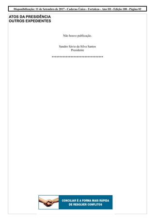 ATOS DA PRESIDÊNCIA
OUTROS EXPEDIENTES
Não houve publicação.
Sandro Sávio da Silva Santos
Presidente
*********************************
Disponibilização: 11 de Setembro de 2017 - Caderno Único - Fortaleza - Ano III - Edição 108 - Página 02
 