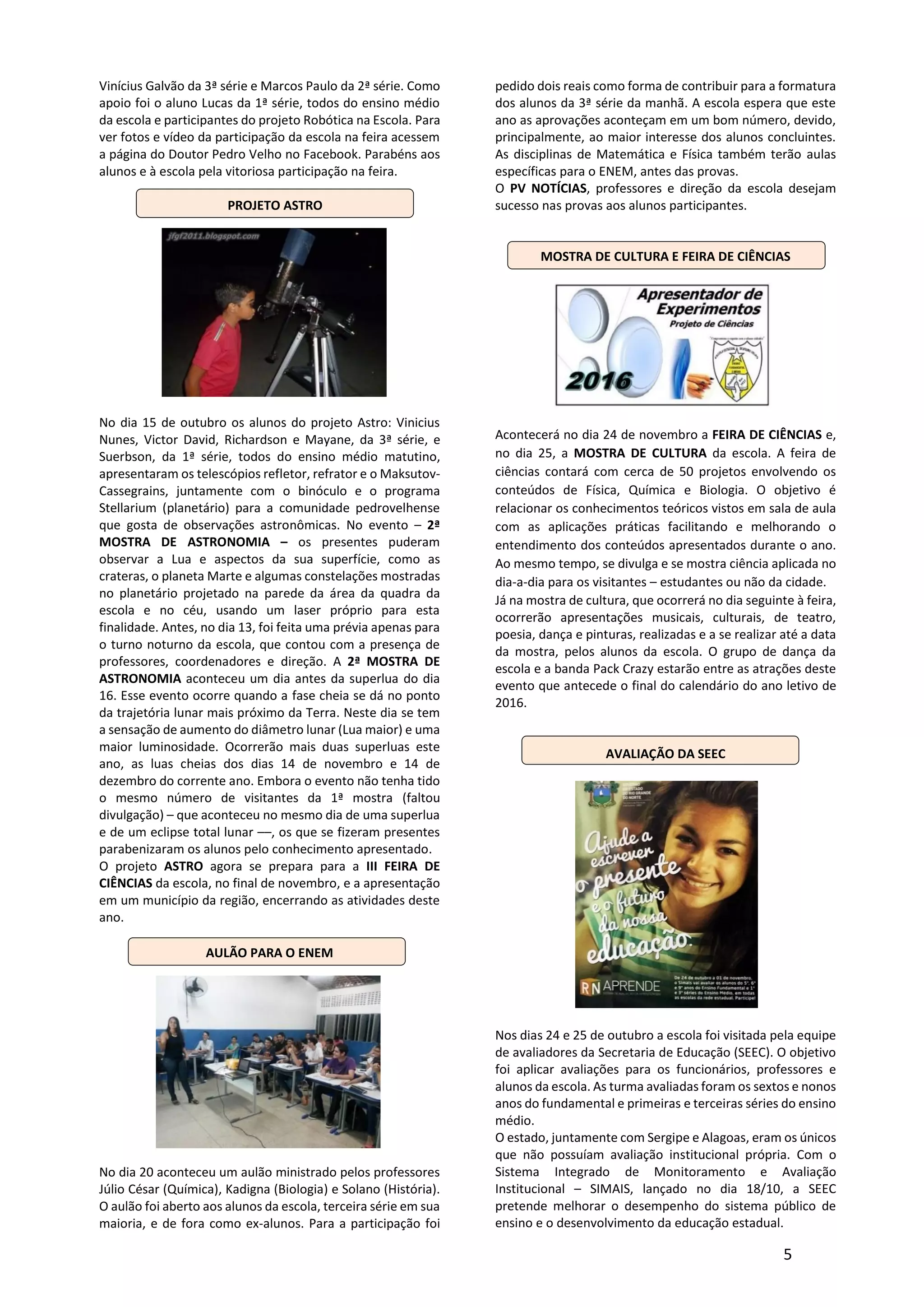 5
Vinícius Galvão da 3ª série e Marcos Paulo da 2ª série. Como
apoio foi o aluno Lucas da 1ª série, todos do ensino médio
da escola e participantes do projeto Robótica na Escola. Para
ver fotos e vídeo da participação da escola na feira acessem
a página do Doutor Pedro Velho no Facebook. Parabéns aos
alunos e à escola pela vitoriosa participação na feira.
PROJETO ASTRO
No dia 15 de outubro os alunos do projeto Astro: Vinicius
Nunes, Victor David, Richardson e Mayane, da 3ª série, e
Suerbson, da 1ª série, todos do ensino médio matutino,
apresentaram os telescópios refletor, refrator e o Maksutov-
Cassegrains, juntamente com o binóculo e o programa
Stellarium (planetário) para a comunidade pedrovelhense
que gosta de observações astronômicas. No evento – 2ª
MOSTRA DE ASTRONOMIA – os presentes puderam
observar a Lua e aspectos da sua superfície, como as
crateras, o planeta Marte e algumas constelações mostradas
no planetário projetado na parede da área da quadra da
escola e no céu, usando um laser próprio para esta
finalidade. Antes, no dia 13, foi feita uma prévia apenas para
o turno noturno da escola, que contou com a presença de
professores, coordenadores e direção. A 2ª MOSTRA DE
ASTRONOMIA aconteceu um dia antes da superlua do dia
16. Esse evento ocorre quando a fase cheia se dá no ponto
da trajetória lunar mais próximo da Terra. Neste dia se tem
a sensação de aumento do diâmetro lunar (Lua maior) e uma
maior luminosidade. Ocorrerão mais duas superluas este
ano, as luas cheias dos dias 14 de novembro e 14 de
dezembro do corrente ano. Embora o evento não tenha tido
o mesmo número de visitantes da 1ª mostra (faltou
divulgação) – que aconteceu no mesmo dia de uma superlua
e de um eclipse total lunar ––, os que se fizeram presentes
parabenizaram os alunos pelo conhecimento apresentado.
O projeto ASTRO agora se prepara para a III FEIRA DE
CIÊNCIAS da escola, no final de novembro, e a apresentação
em um município da região, encerrando as atividades deste
ano.
AULÃO PARA O ENEM
No dia 20 aconteceu um aulão ministrado pelos professores
Júlio César (Química), Kadigna (Biologia) e Solano (História).
O aulão foi aberto aos alunos da escola, terceira série em sua
maioria, e de fora como ex-alunos. Para a participação foi
pedido dois reais como forma de contribuir para a formatura
dos alunos da 3ª série da manhã. A escola espera que este
ano as aprovações aconteçam em um bom número, devido,
principalmente, ao maior interesse dos alunos concluintes.
As disciplinas de Matemática e Física também terão aulas
específicas para o ENEM, antes das provas.
O PV NOTÍCIAS, professores e direção da escola desejam
sucesso nas provas aos alunos participantes.
MOSTRA DE CULTURA E FEIRA DE CIÊNCIAS
Acontecerá no dia 24 de novembro a FEIRA DE CIÊNCIAS e,
no dia 25, a MOSTRA DE CULTURA da escola. A feira de
ciências contará com cerca de 50 projetos envolvendo os
conteúdos de Física, Química e Biologia. O objetivo é
relacionar os conhecimentos teóricos vistos em sala de aula
com as aplicações práticas facilitando e melhorando o
entendimento dos conteúdos apresentados durante o ano.
Ao mesmo tempo, se divulga e se mostra ciência aplicada no
dia-a-dia para os visitantes – estudantes ou não da cidade.
Já na mostra de cultura, que ocorrerá no dia seguinte à feira,
ocorrerão apresentações musicais, culturais, de teatro,
poesia, dança e pinturas, realizadas e a se realizar até a data
da mostra, pelos alunos da escola. O grupo de dança da
escola e a banda Pack Crazy estarão entre as atrações deste
evento que antecede o final do calendário do ano letivo de
2016.
AVALIAÇÃO DA SEEC
Nos dias 24 e 25 de outubro a escola foi visitada pela equipe
de avaliadores da Secretaria de Educação (SEEC). O objetivo
foi aplicar avaliações para os funcionários, professores e
alunos da escola. As turma avaliadas foram os sextos e nonos
anos do fundamental e primeiras e terceiras séries do ensino
médio.
O estado, juntamente com Sergipe e Alagoas, eram os únicos
que não possuíam avaliação institucional própria. Com o
Sistema Integrado de Monitoramento e Avaliação
Institucional – SIMAIS, lançado no dia 18/10, a SEEC
pretende melhorar o desempenho do sistema público de
ensino e o desenvolvimento da educação estadual.
 
