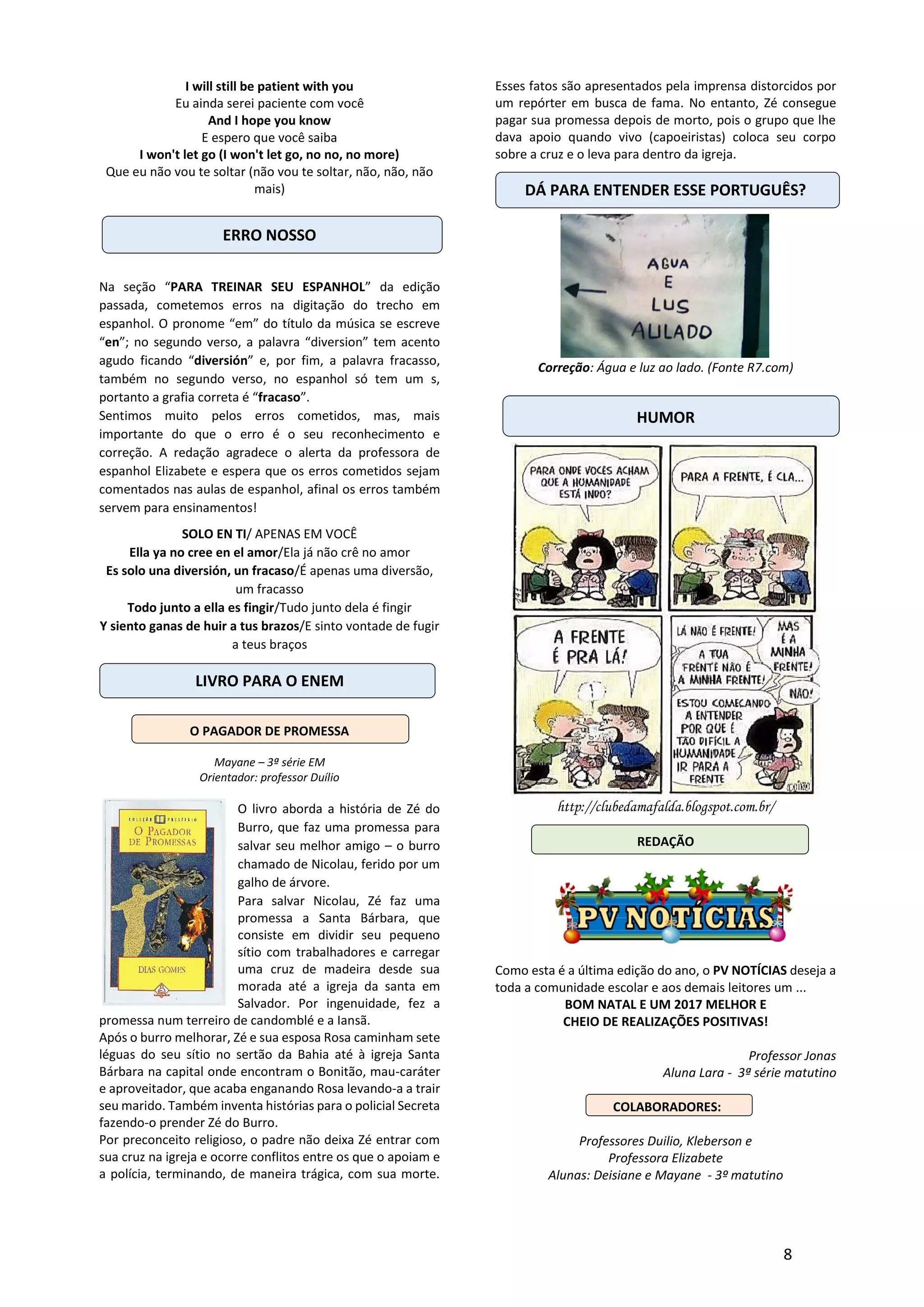 8
I will still be patient with you
Eu ainda serei paciente com você
And I hope you know
E espero que você saiba
I won't let go (I won't let go, no no, no more)
Que eu não vou te soltar (não vou te soltar, não, não, não
mais)
ERRO NOSSO
Na seção “PARA TREINAR SEU ESPANHOL” da edição
passada, cometemos erros na digitação do trecho em
espanhol. O pronome “em” do título da música se escreve
“en”; no segundo verso, a palavra “diversion” tem acento
agudo ficando “diversión” e, por fim, a palavra fracasso,
também no segundo verso, no espanhol só tem um s,
portanto a grafia correta é “fracaso”.
Sentimos muito pelos erros cometidos, mas, mais
importante do que o erro é o seu reconhecimento e
correção. A redação agradece o alerta da professora de
espanhol Elizabete e espera que os erros cometidos sejam
comentados nas aulas de espanhol, afinal os erros também
servem para ensinamentos!
SOLO EN TI/ APENAS EM VOCÊ
Ella ya no cree en el amor/Ela já não crê no amor
Es solo una diversión, un fracaso/É apenas uma diversão,
um fracasso
Todo junto a ella es fingir/Tudo junto dela é fingir
Y siento ganas de huir a tus brazos/E sinto vontade de fugir
a teus braços
LIVRO PARA O ENEM
O PAGADOR DE PROMESSA
Mayane – 3ª série EM
Orientador: professor Duílio
O livro aborda a história de Zé do
Burro, que faz uma promessa para
salvar seu melhor amigo – o burro
chamado de Nicolau, ferido por um
galho de árvore.
Para salvar Nicolau, Zé faz uma
promessa a Santa Bárbara, que
consiste em dividir seu pequeno
sítio com trabalhadores e carregar
uma cruz de madeira desde sua
morada até a igreja da santa em
Salvador. Por ingenuidade, fez a
promessa num terreiro de candomblé e a Iansã.
Após o burro melhorar, Zé e sua esposa Rosa caminham sete
léguas do seu sítio no sertão da Bahia até à igreja Santa
Bárbara na capital onde encontram o Bonitão, mau-caráter
e aproveitador, que acaba enganando Rosa levando-a a trair
seu marido. Também inventa histórias para o policial Secreta
fazendo-o prender Zé do Burro.
Por preconceito religioso, o padre não deixa Zé entrar com
sua cruz na igreja e ocorre conflitos entre os que o apoiam e
a polícia, terminando, de maneira trágica, com sua morte.
Esses fatos são apresentados pela imprensa distorcidos por
um repórter em busca de fama. No entanto, Zé consegue
pagar sua promessa depois de morto, pois o grupo que lhe
dava apoio quando vivo (capoeiristas) coloca seu corpo
sobre a cruz e o leva para dentro da igreja.
DÁ PARA ENTENDER ESSE PORTUGUÊS?
Correção: Água e luz ao lado. (Fonte R7.com)
HUMOR
http://clubedamafalda.blogspot.com.br/
REDAÇÃO
Como esta é a última edição do ano, o PV NOTÍCIAS deseja a
toda a comunidade escolar e aos demais leitores um ...
BOM NATAL E UM 2017 MELHOR E
CHEIO DE REALIZAÇÕES POSITIVAS!
Professor Jonas
Aluna Lara - 3ª série matutino
COLABORADORES:
Professores Duilio, Kleberson e
Professora Elizabete
Alunas: Deisiane e Mayane - 3º matutino
 