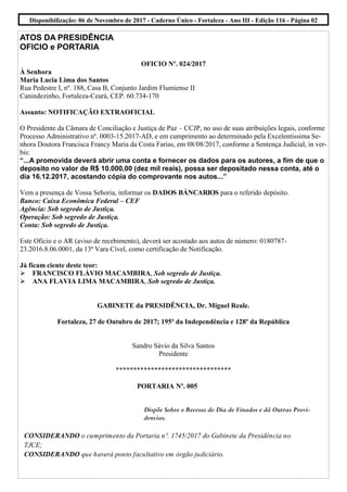 ATOS DA PRESIDÊNCIA
OFICIO e PORTARIA
OFICIO Nº. 024/2017
À Senhora
Maria Lucia Lima dos Santos
Rua Pedestre I, nº. 188, Casa B, Conjunto Jardim Flumiense II
Canindezinho, Fortaleza-Ceará, CEP. 60.734-170
Assunto: NOTIFICAÇÃO EXTRAOFICIAL
O Presidente da Câmara de Conciliação e Justiça de Paz – CCJP, no uso de suas atribuições legais, conforme
Processo Administrativo nº. 0003-15.2017-AD, e em cumprimento ao determinado pela Excelentissima Se-
nhora Doutora Francisca Francy Maria da Costa Farias, em 08/08/2017, conforme a Sentença Judicial, in ver-
bis:
“...A promovida deverá abrir uma conta e fornecer os dados para os autores, a fim de que o
deposito no valor de R$ 10.000,00 (dez mil reais), possa ser depositado nessa conta, até o
dia 16.12.2017, acostando cópia do comprovante nos autos...”
Vem a presença de Vossa Sehoria, informar os DADOS BÁNCARIOS para o referido depósito.
Banco: Caixa Econômica Federal – CEF
Agência: Sob segredo de Justiça.
Operação: Sob segredo de Justiça.
Conta: Sob segredo de Justiça.
Este Oficio e o AR (aviso de recebimento), deverá ser acostado aos autos de número: 0180787-
23.2016.8.06.0001, da 13ª Vara Cível, como certificação de Notificação.
Já ficam ciente deste teor:
FRANCISCO FLÁVIO MACAMBIRA, Sob segredo de Justiça.
ANA FLAVIA LIMA MACAMBIRA, Sob segredo de Justiça.
GABINETE da PRESIDÊNCIA, Dr. Miguel Reale.
Fortaleza, 27 de Outubro de 2017; 195º da Independência e 128º da República
Sandro Sávio da Silva Santos
Presidente
*********************************
PORTARIA Nº. 005
Dispõe Sobre o Recesso do Dia de Finados e dá Outras Provi-
dencias.
CONSIDERANDO o cumprimento da Portaria nº. 1745/2017 do Gabinete da Presidência no
TJCE;
CONSIDERANDO que haverá ponto facultativo em órgão judiciário.
Disponibilização: 06 de Novembro de 2017 - Caderno Único - Fortaleza - Ano III - Edição 116 - Página 02
 