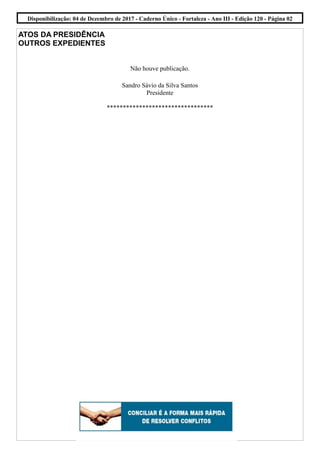 ATOS DA PRESIDÊNCIA
OUTROS EXPEDIENTES
Não houve publicação.
Sandro Sávio da Silva Santos
Presidente
*********************************
Disponibilização: 04 de Dezembro de 2017 - Caderno Único - Fortaleza - Ano III - Edição 120 - Página 02
 