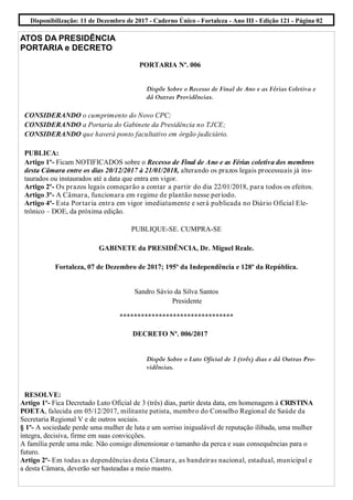 ATOS DA PRESIDÊNCIA
PORTARIA e DECRETO
PORTARIA Nº. 006
Dispõe Sobre o Recesso de Final de Ano e as Férias Coletiva e
dá Outras Providências.
CONSIDERANDO o cumprimento do Novo CPC;
CONSIDERANDO a Portaria do Gabinete da Presidência no TJCE;
CONSIDERANDO que haverá ponto facultativo em órgão judiciário.
PUBLICA:
Artigo 1º- Ficam NOTIFICADOS sobre o Recesso de Final de Ano e as Férias coletiva dos membros
desta Câmara entre os dias 20/12/2017 à 21/01/2018, alterando os prazos legais processuais já ins-
taurados ou instaurados até a data que entra em vigor.
Artigo 2º- Os prazos legais começarão a contar a partir do dia 22/01/2018, para todos os efeitos.
Artigo 3º- A Câmara, funcionara em regime de plantão nesse período.
Artigo 4º- Esta Portaria entra em vigor imediatamente e será publicada no Diário Oficial Ele-
trônico – DOE, da próxima edição.
PUBLIQUE-SE. CUMPRA-SE
GABINETE da PRESIDÊNCIA, Dr. Miguel Reale.
Fortaleza, 07 de Dezembro de 2017; 195º da Independência e 128º da República.
Sandro Sávio da Silva Santos
Presidente
********************************
DECRETO Nº. 006/2017
Dispõe Sobre o Luto Oficial de 3 (três) dias e dá Outras Pro-
vidências.
RESOLVE:
Artigo 1º- Fica Decretado Luto Oficial de 3 (três) dias, partir desta data, em homenagem à CRISTINA
POETA, falecida em 05/12/2017, militante petista, membro do Conselho Regional de Saúde da
Secretaria Regional V e de outros sociais.
§ 1º- A sociedade perde uma mulher de luta e um sorriso inigualável de reputação ilibada, uma mulher
íntegra, decisiva, firme em suas convicções.
A família perde uma mãe. Não consigo dimensionar o tamanho da perca e suas consequências para o
futuro.
Artigo 2º- Em todas as dependências desta Câmara, as bandeiras nacional, estadual, municipal e
a desta Câmara, deverão ser hasteadas a meio mastro.
Disponibilização: 11 de Dezembro de 2017 - Caderno Único - Fortaleza - Ano III - Edição 121 - Página 02
 