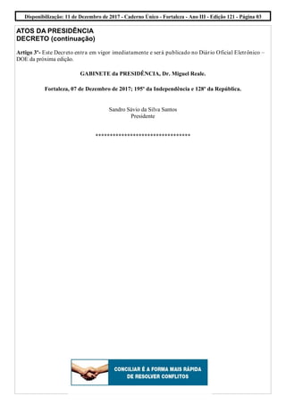 ATOS DA PRESIDÊNCIA
DECRETO (continuação)
Artigo 3º- Este Decreto entra em vigor imediatamente e será publicado no Diário Oficial Eletrônico –
DOE da próxima edição.
GABINETE da PRESIDÊNCIA, Dr. Miguel Reale.
Fortaleza, 07 de Dezembro de 2017; 195º da Independência e 128º da República.
Sandro Sávio da Silva Santos
Presidente
*********************************
Disponibilização: 11 de Dezembro de 2017 - Caderno Único - Fortaleza - Ano III - Edição 121 - Página 03
 