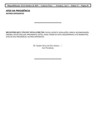 Disponibilização: 26 de Outubro de 2015 — Caderno Único — Fortaleza, Ano I — Edição 13 — Página 02
ATOS DA PRESIDÊNCIA
OUTROS EXPEDIENTES
****************************
REGISTRO QUE NÃO HÁ NESSA EDIÇÃO: OFICIO, DECRETO, RESOLUÇÕES, ERRATA, RECOMENDAÇÃO,
EMENDA, OFICIO-CIRCULAR, PROVIMENTO, EDITAL, AVISO, PEDIDO DE VISTA, REQUERIMENTO, ATO NORMATIVO,
ATOS DA VICE-PRESIDÊNCIA E OUTROS EXPEDIENTES.
Dr. Sandro Sávio da Silva Santos - .’.
Juiz Presidente
****************************
 