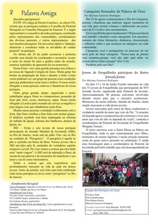 Atendimento Paroquial
Casa Paroquial: Segunda à sexta das 8 h às 11h 30min e das 13h às
17h 30min. Sabádo das 8h às 11h 30min.
Atendimento dos Freis:
Frei Jacir Zolet: terça-feira e sexta-feira
Frei Lindolfo Jasper: quinta-feira e sábado
Frei Fabiano Kessin: quarta-feira
Atendimento dos Freis em domicílio: Fazer agendamento na casa
paroquial.
Ouça na rádio Onda Jovem fm o Programa Momento de Fé. De Segunda
à sexta-feira das 6h30min às 7h30min
Equipe do Paróquia em Ação
*Frei Jacir Zolet
*Frei Lindolfo Jasper
*Frei Fabiano Kessin
*Mariane Generoso Rodrigues
Jornalista responsável: Rosi Mizeeski - SC04176JP
Contato: paroquiaemacao.forquilhinha@gmail.com
fone: 3463-1235
Palavra Amiga2
Queridos paroquianos!
O CPP- O Código de Direito Canônico , no cânon 536,
orienta que as paróquias tenham o Conselho de Pastoral
Paroquial ou Conselho Paroquial de Pastoral. É o órgão
representativoeconsultivodetodaaparóquia,constituído
pelos representantes das comunidades, coordenadores
das diversas pastorais, e outros representantes dos
movimentos paroquiais. Ele tem como objetivo “planejar,
dinamizar e coordenar todas as atividades de caráter
pastoral” na paróquia.
No último dia 24 de junho aconteceu a primeira
reunião com eleição do coordenador e secretário. (como
o texto do jornal foi para a gráfica antes da reunião,
estamos impedidos de apresenta-los no momento).
Nossa Festa - teve uma grande presença nos tríduos e
na missa do Sagrado Coração de Jesus. Muita gente fez
bonito na preparação da festa e durante a festa. Como
vocês puderam ver, um grupo de pessoas criou condições
para que pudéssemos rezar mais e melhor. O nosso muito
obrigado a essas pessoas criativas e fantásticas de nossa
paróquia.
Outro grupo grande, alegre, organizado e muito
trabalhador pegou firme no compromisso assumido de
fazer pão, bolo, cucas, churrascos, sopas. Nosso muito
obrigado a Lareira pelo exemplo de serviço evangélico e
pela alegria com que trabalharam nesta festa.
Muitas outras pessoas e entidades colaboraram com a
festa. Que Deus retribua o bem feito com muitas graças.
O dinheiro recebido será bem empregado na reforma
do telhado da Igreja, reforma dos banheiros, pintura da
Igreja, etc.
JMJ – Trinta e sete jovens de nossa paróquia
participarão da Jornada Mundial da Juventude (JMJ),
no Rio de Janeiro, neste mês de julho. Eles vão ao Rio
na condição de “Peregrinos”. O peregrino é aquele se
põe a caminho em busca de Deus. Nossos jovens vão a
JMJ movidos pela fé, animados do verdadeiro espírito
religioso e jovial. Por isso, temos a certeza que eles farão
uma “santa viagem”. A JMJ será de adoração a Deus, de
escuta de sua palavra e de momentos de manifestar o seu
amor e sua fé como missionários.
Tenho a certeza que esta experiência será
profundamente marcante na vida de cada um desses
jovens. Antes da partida, será feita uma bela celebração
onde nossa paróquia os envia como “peregrinos” ao Rio
de Janeiro.
Dia 25 de agosto comemoramos o Dia do Catequista,
pessoas voluntárias que dedicam alguns momentos de
sua vida para ensinar crianças e adolescente um pouco
mais da Fé Cristã e seus ensinamentos.
EmForquilhinhaaproximadamente150pessoasfazem
este trabalho voluntário como catequistas. Em encontros
mensais são feitas formações, dinâmicas, descontração
e reflexões sobre o que acontece na catequese em cada
comunidade.
Catequista você é protagonista no processo de um
novo jeito de fazer catequese. “Nunca pare de plantar
suas sementes,porque você não sabe qual delas vai
crescer,talvez todas cresçam” (Ecl 11,6)
Parabéns pelo seu Dia!!
Catequista Semeador da Palavra de Deus
Os dias 15 e 16 de Junho Ficarão marcados na vida
dos 53 jovens de Forquilhinha que participaram da XVI
Jornada Jovem, organizada pela Pastoral da Juventu.
Aproximadamente 40 pessoas estiveram envolvidas
durante meses para que o encontro acontecesse.
Momentos de muita reflexão, falando de família, muita
oração marcaram a vida desses jovens.
Jovens renovados pelo amor de Deus conheceram o
verdadeiro sentido do amor que vem do Pai. “A semente
foi lançada agora o compromisso de continuar a viver esse
amor que vem do alto só depende de vocês”, comenta a
coordenadora da Pastoral da Juventude de Forquilhinha
Morgana Tomazi.
O retiro encerrou com a Santa Missa na Matriz em
Forquilhinha, onde os pais reencontraram seus filhos,
momentos de muitas lágrimas e muita emoção tomaram
conta de quem esteve presente na celebração. E ainda
uma homenagem para a coordenadora da Pastoral da
Juventude pelo belo trabalho que está desempenhando na
Pastoral.
Jovens de Forquilhinha participam do Retiro
Jornada Jovem
Por Mariane Generoso Rodrigues
Por Mariane Generoso Rodrigues
 