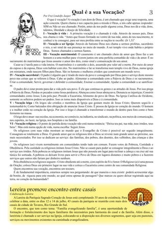 Qual é a sua Vocação?
O que é vocação? A vocação é um dom de Deus, é um chamado que exige uma resposta, uma
ação concreta. Quem chama e nos capacita para a missão é Deus, a nós cabe apenas responder:
SIM ou Não ao seu chamado. Porém, antes de nos pedir alguma coisa, Deus nos dá a vida, dons,
talentos, liberdade e desejo de felicidade.
I - Vocação à vida : A primeira vocação é o chamado á vida. Através de nossos pais, Deus
nos chama à vida. “Antes que fosses formado no ventre de tua mãe, antes do teu nascimento, te
conheci e te consagrei, para ser meu profeta entre as nações te escolhi. (Jr 1,5)”
II - Vocação a ser Igreja: Através do batismo Deus nos chama a sermos profetas, sacerdotes
e reis, a ser sinal de sua presença no meio do mundo. A ser templo vivo onde habita o próprio
Deus. Somos chamados a sermos Santos.
III - Vocação matrimonial: O casamento é um chamado cheio de amor que Deus faz a um
homem e a uma mulher para viverem juntos em uma perfeita comunhão de vida e de amor. É no
sacramento do matrimônio que Jesus assume o amor dos dois, como sinal e comunicação do seu amor.
Casar-se é tarefa para a vida inteira. O matrimônio é o caminho a dois, assumido pra valer até a morte. Por meio do amor
do esposo e da esposa, Deus vem habitar com eles. No matrimônio o lar se transforma num templo vivo de Deus, numa igreja
em miniatura, onde nascem filhos para Deus. São os homens e mulheres cristãos que constroem um mundo novo.
IV - Vocação sacerdotal : O padre é alguém que é tirado do meio do povo e consagrado por Deus para o serviço deste mesmo
povo nas coisas que se referem à Deus. Cabe ao padre: Alimentar a comunidade com a Palavra de Deus e os sacramentos;
Criar a comunidade; Servir, governar e defender a comunidade; Ensinar a comunidade; Ajudar a comunidade a se santificar-
se.
O padre deve estar pronto para dar a vida pelo seu povo. É ele que continua os gestos e as atitudes de Jesus. Por isso prega
a Palavra de Deus; Perdoa os pecados como Jesus perdoava;Abençoa como Jesus abençoava; Denuncia as injustiças; Constrói
comunidades como Jesus; Luta pela paz; Preside a Eucaristia; Alimento do povo de Deus. Na Igreja Católica do Ocidente,
somente os solteiros podem ser padres. Isso os torna mais disponíveis a Deus e à comunidade.
V - Vocação leiga : Os leigos são cristãos e membros da Igreja que gostam muito de Jesus Cristo; Querem segui-lo e
testemunhá-lo; Como batizados têm obrigação de anunciar Jesus Cristo. É pessoa da Igreja no coração do mundo. O homem
e a mulher estão no coração da Igreja. Por isso o leigo é chamado a transformar o mundo de dentro para fora como o bom
fermento na massa.
O leigo deve atuar: nas escolas, na economia, no comércio, na indústria, no sindicato, na política, nos meios de comunicação,
nos esportes, no lazer, na Igreja, nos hospitais e na família.
VI - Vocação religiosa : O ponto de partida desta vocação não está numa renúncia: “Deixa teu pai, tua mãe, teus irmãos, teus
bens”. Mas está numa opção de vida, numa escolha: Seguir Jesus.
Os religiosos com suas vidas mostram ao mundo que o Evangelho de Cristo é possível ser seguido integralmente.
Consagram-se totalmente a Deus. O grande amor que os religiosos têm a Deus se reveste num grande amor ao próximo, aos
mais necessitados. Por isso se dedicam ao serviço: das famílias, dos pobres, dos doentes, dos velhinhos, das crianças e dos
jovens.
Os religiosos (as) vivem normalmente em comunidades tendo tudo em comum. Fazem votos de Pobreza, Castidade e
Obediência. Pela castidade os religiosos imitam Jesus Cristo. Não se casam para poder se consagrar integralmente a Deus e ao
serviço aos irmãos. Pela pobreza os religiosos imitam Jesus que não possuía um lugar para reclinar a cabeça e na cruz até sua
túnica foi sorteada. A pobreza os deixam livres para servir o Povo de Deus em lugares distantes e muito pobres e a fazerem
serviços que outros não fariam por dinheiro nenhum.
Pela obediência os religiosos seguem - Cristo obediente até a morte, com espírito de Fé eAmor. O Religioso (a) é uma pessoa
de Oração; coloca Deus em primeiro lugar na sua vida e coloca a Eucaristia como centro de sua comunidade Religiosa.
Quem encontrou sua vocação, encontrou um tesouro.
É de fundamental importância, estarmos sempre nos perguntando: de que maneira o meu existir poderá acrescentar algo
de bonito, de riqueza para este mundo, ao qual estou apenas de passagem? Que marcas eu quero deixar registrada aqui na
terra, no coração da humanidade?
3
A Lareira da Paróquia Sagrado Coração de Jesus está completando 35 anos de existência. Para
celebrar a data, entre os dias 12 e 14 de julho, 43 casais da paróquia se reunirão com mais dois
casais de cidade de Tavares, Rio Grande do Sul.
O encontro, que tem como tema: “Família evangelizando família”, é uma oportunidade de
formação e fortalecimento dos laços familiares tão necessários para harmonia do casal e da família. Além disso, o
lareirista é chamado a ser serviço na Igreja, colocando-se a disposição nos diversos segmentos, quer seja em pastorais,
serviços ou movimentos existentes na caminhada evangelizadora.
Lereira promove encontro entre casais
Por Frei Lindolfo Jasper
Colaboração Lareira
 