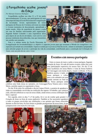 4
Forquilhinha acolheu nos dias 21 a 23 de junho
aproximadamente 35 jovens, que participaram de mais
umaetapadaEdeju(EscolaDiocesanadeEvangelização
da Juventude). Jovens representantes de várias
paróquias da Diocese de Criciúma estiveram na cidade
e viveram momentos de descontração, aprendizado e
muita oração. Além da experiência de passar a noite
em casa de famílias selecionadas pela organização.
Segundo Rafael Colombo é uma experiência única
pois depois de um dia de atividades, você convive com
pessoas totalmente desconhecidas, mas que transmitem
um carinho sem tamanho.
Esta é a sétima turma da Escola Diocesana de
Evangelização da Juventude(Edeju) e o objetivo é capacitar jovens para que assumam a Missão de evangelizar e em
especial a juventude nas comunidades. Espera-se ainda que os jovens ao final da escola , sintam-se animados e preparados
para articular grupos de jovens e participar da vida da comunidade, contribuindo para a construção da Civilização do
Amor, com seu jeito de ser, crer e viver.
Forquilhinha acolhe jovens
da Edeju
Entre os meses de maio e junho a nossa paróquia, Sagrado
Coração de Jesus, foi sede de muitos eventos, todos eles com
uma participação expressiva de nossos fieis. No dia 23 de
maio recebemos em nossa Matriz a visita de Nossa Senhora
do Caravaggio com muita alegria, oração e reflexão. A Nossa
Senhora passou à tarde em
nossa paróquia e voltou
para o seu santuário em uma
grande carreata no final do
dia. Nossa paróquia ainda
celebrou uma linda missa no santuário, em Caravaggio/Nova Veneza com o tema:
Maria, caminho seguro no seguimento a Jesus.
No dia 30 de maio foi celebrado o dia de Corpus Christi, e gostaria de agradecer a
todas as comunidades envolvidas na confecção dos tapetes. O trabalho, que começou
cedo, além de embelezar as ruas da nossa cidade, ainda tornou a nossa celebração mais
bela e especial.
Em seguida, entre os dias 7 e 9 de junho, foi à vez de exaltar quão grande é o
Coração de Jesus na festa de nosso padroeiro. Também se faz necessário agradecer
a todos os grupos envolvidos nas celebrações e nos quitutes que foram oferecidos
durante os dias de festa. Os fieis foram os grandes protagonistas da nossa festa, já que
compareceram com muita fé e devoção.
Por Mariane Generoso Rodrigues
Eventosemnossaparóquia
 