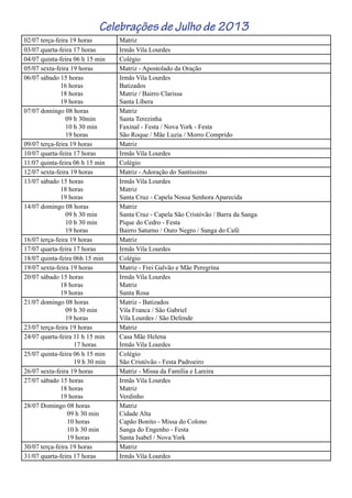 Celebrações de Julho de 2013
02/07 terça-feira 19 horas Matriz
03/07 quarta-feira 17 horas Irmãs Vila Lourdes
04/07 quinta-feira 06 h 15 min Colégio
05/07 sexta-feira 19 horas Matriz - Apostolado da Oração
06/07 sábado 15 horas
16 horas
18 horas
19 horas
Irmãs Vila Lourdes
Batizados
Matriz / Bairro Clarissa
Santa Líbera
07/07 domingo 08 horas
09 h 30min
10 h 30 min
19 horas
Matriz
Santa Terezinha
Faxinal - Festa / Nova York - Festa
São Roque / Mãe Luzia / Morro Comprido
09/07 terça-feira 19 horas Matriz
10/07 quarta-feira 17 horas Irmãs Vila Lourdes
11/07 quinta-feira 06 h 15 min Colégio
12/07 sexta-feira 19 horas Matriz - Adoração do Santíssimo
13/07 sábado 15 horas
18 horas
19 horas
Irmãs Vila Lourdes
Matriz
Santa Cruz - Capela Nossa Senhora Aparecida
14/07 domingo 08 horas
09 h 30 min
10 h 30 min
19 horas
Matriz
Santa Cruz - Capela São Cristóvão / Barra da Sanga
Pique do Cedro - Festa
Bairro Saturno / Ouro Negro / Sanga do Café
16/07 terça-feira 19 horas Matriz
17/07 quarta-feira 17 horas Irmãs Vila Lourdes
18/07 quinta-feira 06h 15 min Colégio
19/07 sexta-feira 19 horas Matriz - Frei Galvão e Mãe Peregrina
20/07 sábado 15 horas
18 horas
19 horas
Irmãs Vila Lourdes
Matriz
Santa Rosa
21/07 domingo 08 horas
09 h 30 min
19 horas
Matriz - Batizados
Vila Franca / São Gabriel
Vila Lourdes / São Defende
23/07 terça-feira 19 horas Matriz
24/07 quarta-feira 11 h 15 min
17 horas
Casa Mãe Helena
Irmãs Vila Lourdes
25/07 quinta-feira 06 h 15 min
19 h 30 min
Colégio
São Cristóvão - Festa Padroeiro
26/07 sexta-feira 19 horas Matriz - Missa da Família e Lareira
27/07 sábado 15 horas
18 horas
19 horas
Irmãs Vila Lourdes
Matriz
Verdinho
28/07 Domingo 08 horas
09 h 30 min
10 horas
10 h 30 min
19 horas
Matriz
Cidade Alta
Capão Bonito - Missa do Colono
Sanga do Engenho - Festa
Santa Isabel / Nova York
30/07 terça-feira 19 horas Matriz
31/07 quarta-feira 17 horas Irmãs Vila Lourdes
 