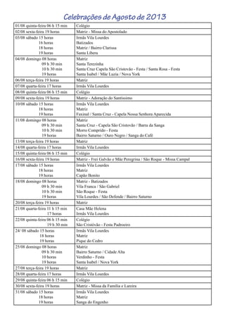 Celebrações de Agosto de 2013
01/08 quinta-feira 06 h 15 min Colégio
02/08 sexta-feira 19 horas Matriz - Missa do Apostolado
03/08 sábado 15 horas
16 horas
18 horas
19 horas
Irmãs Vila Lourdes
Batizados
Matriz / Bairro Clarissa
Santa Líbera
04/08 domingo 08 horas
09 h 30 min
10 h 30 min
19 horas
Matriz
Santa Terezinha
Santa Cruz Capela São Cristovão - Festa / Santa Rosa - Festa
Santa Isabel / Mãe Luzia / Nova York
06/08 terça-feira 19 horas Matriz
07/08 quarta-feira 17 horas Irmãs Vila Lourdes
08/08 quinta-feira 06 h 15 min Colégio
09/08 sexta-feira 19 horas Matriz - Adoração do Santíssimo
10/08 sábado 15 horas
18 horas
19 horas
Irmãs Vila Lourdes
Matriz
Faxinal / Santa Cruz - Capela Nossa Senhora Aparecida
11/08 domingo 08 horas
09 h 30 min
10 h 30 min
19 horas
Matriz
Santa Cruz - Capela São Cristovão / Barra da Sanga
Morro Comprido - Festa
Bairro Saturno / Ouro Negro / Sanga do Café
13/08 terça-feira 19 horas Matriz
14/08 quarta-feira 17 horas Irmãs Vila Lourdes
15/08 quinta-feira 06 h 15 min Colégio
16/08 sexta-feira 19 horas Matriz - Frei Galvão e Mãe Peregrina / São Roque - Missa Campal
17/08 sábado 15 horas
18 horas
19 horas
Irmãs Vila Lourdes
Matriz
Capão Bonito
18/08 domingo 08 horas
09 h 30 min
10 h 30 min
19 horas
Matriz - Batizados
Vila Franca / São Gabriel
São Roque - Festa
Vila Lourdes / São Defende / Bairro Saturno
20/08 terça-feira 19 horas Matriz
21/08 quarta-feira 11 h 15 min
17 horas
Casa Mãe Helena
Irmãs Vila Lourdes
22/08 quinta-feira 06 h 15 min
19 h 30 min
Colégio
São Cristóvão - Festa Padroeiro
24/ 08 sábado 15 horas
18 horas
19 horas
Irmãs Vila Lourdes
Matriz
Pique do Cedro
25/08 domingo 08 horas
09 h 30 min
10 horas
19 horas
Matriz
Bairro Saturno / Cidade Alta
Verdinho - Festa
Santa Isabel / Nova York
27/08 terça-feira 19 horas Matriz
28/08 quarta-feira 17 horas Irmãs Vila Lourdes
29/08 quinta-feira 06 h 15 min Colégio
30/08 sexta-feira 19 horas Matriz - Missa da Família e Lareira
31/08 sábado 15 horas
18 horas
19 horas
Irmãs Vila Lourdes
Matriz
Sanga do Engenho
 