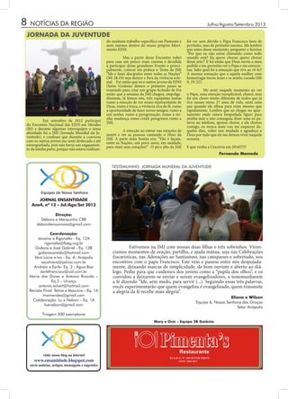 8
JORNAL ENSANTIDADE
Ano4, nº 13 – Jul/Ago/Set 2013
Direção:
Débora e Marquinho CRR
deboralemosmaia@gmail.com
Coordenação:
Janaína e Rigonatto - Eq. 12A
rigonatto@faeg.org.br
Gislana e José Gabriel - Eq. 13B
gislanacanedo@hotmail.com
Vera Lúcia e Ivo - Eq. 4– Anápolis
sscotivera@yahoo.com.br
Andréia e Earle- Eq. 3 - Água Boa
earlefrancisco@uol.com.br
Maria das Dores e Antonio Ricardo –
Eq.2 – Uruaçu
antonio.eckert@hotmail.com
Revisão Final: Telma e Maurício – Eq. 1A
tmzmendes@gmail.com
Colaboração: Lu e Nelson – Eq. 1A
luenelson@gmail.com
Tiragem 500 exemplares
visite nosso blog na internet
www.ensantidade.blogspot.com
envie notícias, artigos, mensagens e sugestões
NOTÍCIAS DA REGIÃO
Mary e Onir - Equipe 2B Goiânia
	 Em setembro de 2012 participei
do Encontro Nacional das EJNS em Mendes
(RJ) e durante algumas interequipes o tema
abordado foi a JMJ (Jornada Mundial da Ju-
ventude), e confesso que durante a conversa
com os outros jovens me senti deslocada e até
envergonhada, pois não havia um engajamen-
to da minha parte, porque não estava realizan-
Julho/Agosto/Setembro 2013
do nenhum trabalho específico em Pastorais e
nem mesmo dentro do nosso próprio Movi-
mento EJNS.
	
	 Mas a partir desse Encontro voltei
para casa um pouco mais curiosa e decidida
a participar desse grandioso Evento e princi-
palmente, colocar em prática o Tema da JMJ
“Ide e fazei discípulos entre todas as Nações”
(Mt 28,19) seja dentro e fora da vivência ecle-
sial. Foi então que eu e outros jovens da EJNS
(Setor Goiânia) demos o primeiro passo se
reunindo para criar um grupo fechado de Foi
então que a semana da JMJ chegou, empolga-
díssimas, lá fomos nós, três equipistas juntas
rumo a emoção de ver nosso representante de
Deus, rumo a troca, a vivência rica da fé, rumo
a oportunidade de fazer novos amigos, rumo a
um sonho, rumo a peregrinação, rumo a mi-
nha mudança como cristã peregrinos rumo a
JMJ.
	
	 A emoção ao entrar nas estações de
metrô e ver as pessoas cantando o Hino da
JMJ. A parte mais bonita era: “Vão e façam,
entre as Nações, um povo novo, em unidade,
para mim seus corações!” O pico alto da JMJ
foi ver sem dúvida o Papa Francisco bem de
pertinho, mas de pertinho mesmo. Me lembro
que antes desse momento, perguntei a Karina:
“Por que eu não estou chorando como todo
mundo está? Eu quero chorar, quero chorar
desse jeito”. E foi então que Deus ouviu o meu
pedido e me permitiu ver o Papa e me emocio-
nar. Sabe qual foi a sensação que tive ao vê-lo?
A mesma sensação que a aquela mulher com
hemorragia tocou Jesus e se sentiu curada (Mt
9, 19-22).
	 Me senti naquele momento ao ver
o Papa, uma emoção inexplicável, chorei, mas
foi um choro muito diferente de todos que já
tive nesses meus 27 anos de vida, senti uma
paz quando ele olhou para mim mesmo que
rapidamente. Lembro que ao chegar no apar-
tamento onde estava hospedada liguei para
minha mãe e não conseguia dizer uma só pa-
lavra no telefone, apenas chorar, e ela chorou
comigo, eu nunca mais vou me esquecer da-
queles dias, voltei sim mudada e agradeço a
Deus por tudo que ele me deixou viver naquela
semana. 	
E que venha a Cracóvia em 2016!!!!!!
JORNADA DA JUVENTUDE
TESTEMUNHO: JORNADA MUNDIAL DA JUVENTUDE
Eliane e Wilson
Equipe 6, Nossa Senhora das Graças
Setor Anápolis
Fernanda Mamede
	 Estivemos na JMJ com nossas duas filhas e três sobrinhos. Viven-
ciamos momentos de oração, partilha, e ajuda mútua, seja nas Celebrações
Eucarísticas, nas Adorações ao Santíssimo, nas catequeses e sobretudo, nos
encontros com o papa Francisco. Este veio e passou entre nós despojada-
mente, deixando marcas de simplicidade, de bom ouvinte e aberto ao diá-
logo. Pediu para que cuidemos dos jovens como a “pupila dos olhos”, e os
convidou a deixarem-se enviar e serem evangelizadores, a testemunharem
a fé dizendo “Ide, sem medo, para servir (...). Seguindo essas três palavras,
vocês experimentarão que quem evangeliza é evangelizado, quem transmite
a alegria da fé recebe mais alegria”.
 