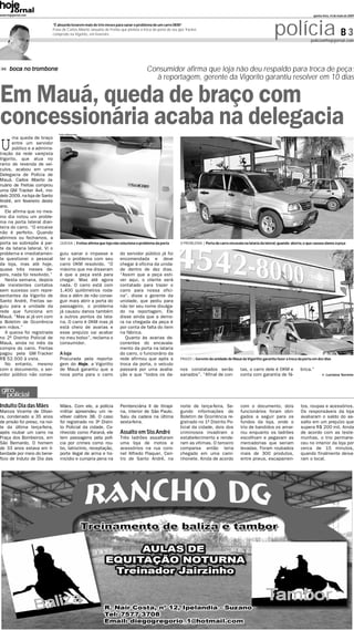 www.hojejornal.com                                                                                                                                                                               quinta-feira, 14 de maio de 2009


                              “É absurdo levarem mais de três meses para sanar o problema de um carro 0KM”       .
                              Frase de Carlos Alberto Januário de Freitas que pleiteia a troca da porta do seu jipe Tracker,
                              comprodo na Vigorito, em fevereiro                                                                                                         polícia B 3           policia@hojejornal.com




      boca no trombone                                                                     Consumidor afirma que loja não deu respaldo para troca de peça;
                                                                                             à reportagem, gerente da Vigorito garantiu resolver em 10 dias


Em Mauá, queda de braço com
concessionária acaba na delegacia Fotos: Adriano Lima




U
      ma queda de braço
      entre um servidor
      público e a adminis-
tração da rede varejista
Vigorito, que atua no
ramo de revenda de veí-
culos, acabou em uma
Delegacia de Polícia de
Mauá. Carlos Alberto Ja-
nuário de Freitas comprou
uma GM Tracker 4x4, mo-
delo 2009, na loja de Santo
André, em fevereiro deste
ano.
   Ele afirma que no mes-
mo dia notou um proble-
ma na porta lateral dian-
teira do carro. “O encaixe
não é perfeito. Quando
abrimos ou fechamos, a
porta se sobrepõe à par-          QUEIXA | Freitas afirma que loja não soluciona o problema da porta             O PROBLEMA | Porta do carro encavala na lataria da lateral, quando aberta, o que causou danos à peça
te da lataria lateral. Vi o
problema e imediatamen-           guiu sanar o impasse e                 do servidor público já foi
te questionei o pessoal           ter o problema com seu                 encomendada e deve
da loja, mas até hoje,            carro 0KM resolvido. “O                chegar à oficina da unida-
quase três meses de-              máximo que me disseram                 de dentro de dez dias.
pois, nada foi resolvido.”        é que a peça está para                 “Assim que a peça esti-
   Nesta semana, depois           chegar. Mas até agora                  ver aqui, o cliente será
de insistentes contatos           nada. O carro está com                 contatado para trazer o
sem sucesso com repre-            1.400 quilômetros roda-                carro para nossa ofici-
sentantes da Vigorito de          dos e além de não conse-               na”, disse o gerente da
Santo André, Freitas se-          guir mais abrir a porta do             unidade, que pediu para
guiu para a unidade da            passageiro, o problema                 não ter seu nome divulga-
rede que funciona em              já causou danos também                 do na reportagem. Ele
Mauá. “Mas ai já vim com          a outros pontos da lata-               disse ainda que a demo-
o Boletim de Ocorrência           ria. O carro é 0KM mas já              ra na chegada da peça é
em mãos.”                         está cheio de avarias e                por conta de falta do item
   A queixa foi registrada        esse prejuízo vai acabar               na fábrica.
no 2º Distrito Policial de        no meu bolso”, reclama o                  Quanto às avarias de-
Mauá, ainda no mês da             consumidor.                            correntes do encavala-
compra do carro. Freitas                                                 mento da porta na lataria
pagou pela GM Tracker             A loja                                 do carro, o funcionário da
R$ 52.500 à vista.                Procurada pela reporta-                rede afirmou que após a                 PRAZO | Gerente da unidade de Mauá da Vigoritto garantiu fazer a troca da porta em dez dias
   No entanto, mesmo              gem do Hoje, a Vigoritto               troca da porta, o veículo
com o documento, o ser-           de Mauá garantiu que a                 passará por uma avalia-                 nos constatados serão               tas, o carro dele é 0KM e           brica.”
vidor público não conse-          nova porta para o carro                ção e que “todos os da-                 sanados”. “Afinal de con-           conta com garantia de fá-                            Luciana Sereno



 giro
   policial
Indulto Dia das Mães              Mães. Com ele, a polícia               Penitenciária II de Itirapi-            noite de terça-feira. Se-           com o documento, dois               tos, roupas e acessórios.
Marcos Vicente de Olivei-         militar apreendeu um re-               na, interior de São Paulo.              gundo informações do                funcionários foram obri-            Os responsáveis da loja
ra, condenado a 35 anos           vólver calibre 38. O caso              Saiu da cadeia na última                Boletim de Ocorrência re-           gados a seguir para os              avaliaram o saldo do as-
de prisão foi preso, na noi-      foi registrado no 3º Distri-           sexta-feira.                            gistrado no 1º Distrito Po-         fundos da loja, onde o              salto em um prejuízo que
te da última terça-feira,         to Policial da cidade. Co-                                                     licial da cidade, dois dos          trio de bandidos os amar-           supera R$ 200 mil. Ainda
após roubar um carro na           nhecido como Paraná, ele               Assalto em Sto.André                    criminosos invadiram o              rou enquanto os ladrões             de acordo com as teste-
Praça dos Bombeiros, em           tem passagens pela polí-               Três ladrões assaltaram                 estabelecimento e rende-            escolhiam e pegavam as              munhas, o trio permane-
São Bernardo. O homem             cia por crimes como rou-               uma loja de motos e                     ram as vítimas. O terceiro          mercadorias que seriam              ceu no interior da loja por
de 33 anos estava em li-          bo, latrocínio, receptação,            acessórios na rua coro-                 comparsa então teria                levadas. Foram roubados             cerca de 15 minutos,
berdade por meio do bene-         porte ilegal de arma e ho-             nel Alfredo Flaquer, Cen-               chegado em uma cami-                mais de 300 produtos,               quando finalmente deixa-
fício de Induto de Dia das        micídio e cumpria pena na              tro de Santo André, na                  nhonete. Ainda de acordo            entre pneus, escapamen-             ram o local.
 