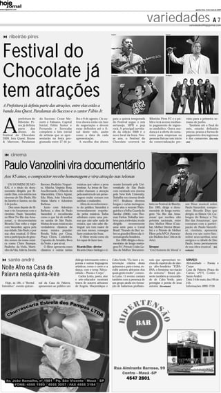 www.hojejornal.com                                                                                                                                                             quinta-feira, 14 de maio de 2009




                                                                                                                                   variedades A 7                      variedades@hojejornal.com



          ribeirão pires
                                                                                                  Arqiuivo                                        Arqiuivo




   Festival do
   Chocolate já                                                                                   Divulgação                                      Divulgação




   tem atrações
   A Prefeitura já definiu parte das atrações, entre elas estão a
   banda Jota Quest, Paralamas do Sucesso e o cantor Fábio Jr.



   A
              prefeitura de         do Sucesso, Cezar Me-         lho e 9 de agosto. Os ou-         para a quinta temporada        Ribeirão Pires FC e o pú-        visto para a primeira se-
              Ribeirão Pi-          notti e Fabiano, Capital      tros shows estão em fase          do Festival segue o mix        blico terá acesso median-        mana de junho.
              res já definiu        Inicial, Fábio Júnior e       de negociação e devem             sertanejo, MPB e pop           te pagamento de ingres-             Também até o final do
              parte      dos        Fernando e Sorocaba           estar definidos até o fi-         rock. A principal novida-      so simbólico. Outra mu-          mês, estarão definidos
              shows       do        compõem o lote inicial        nal deste mês, assim              de da edição 2009 é o          dança é a oferta de cama-        preços, prazos e forma de
   Festival do Chocolate            de artistas que se apre-      como a data de cada               novo local da festa. Nes-      rotes para empresas ou           pagamento dos ingressos
   2009. Jota Quest, Bruno          sentarão na festa pro-        apresentação.                     se ano, o Festival do          pessoas físicas com início       e dos camarotes. (Da reda-
   & Marrone, Paralamas             gramada entre 17 de ju-          A escolha dos shows            Chocolate ocorrerá no          da comercialização pre-          ção)



                                                                                                                                    Divulgação

           cinema

    Paulo Vanzolini vira documentário
    Aos 85 anos, o compositor recebe homenagem e vira atração nas telonas
        UM HOMEM DE MO-              Barroso, Paulinho Noguei-     músicas que valem a pena         neasta formado pela Uni-
     RAL é o título do docu-         ra, Miúcha, Virgínia Rosa,    lembrar. As letras de Van-       versidade de São Paulo
     mentário dirigido por Ri-       Ana Bernardo, O Bando de      zolini chamam a atenção          com mestrado em cinema
     cardo Dias, com estréia nos     Macambira, Chico Aguiar,      pela ausência de um perso-       pela New York University.
     cinemas de São Paulo, Rio       Edu Maia, João Macacão,       nagem muito comum nos            Trabalha em cinema desde
     de Janeiro e Santos, no dia     Maria Marta e Adoniran        sambas: o malandro.              1977. Realizou diversos
     5 de junho.                     Barbosa.                         Além do reconhecimen-         longas e curtas metragens,     tário no Festival de Biarritz.   um filme musical sobre
        Dez anos depois de fil-         Junto com Adoniran         to do público, Vanzolini é       entre eles o recente ‘Pixin-   Em 1995, dirige o docu-          Paulo Vanzolini, compo-
     mar o rio Amazonas com o        Barbosa, a obra de Paulo      tremendamente respeita-          guinha e aVelha Guarda do      mentário de longa-metra-         sitor. Ricardo Dias que
     cientista Paulo Vanzolini,      Vanzolini é reconhecida       do pelos músicos. Todos          Samba’ (2006), com Tho-        gem ‘No Rio das Ama-             dirigiu os filmes ‘Os Ca-
     no filme ‘No Rio das Ama-       como o que há de melhor       admiram como uma pes-            maz Farkas. Trabalha tam-      zonas’ que recebeu oito          langos do Boiaçu’ e ‘No
     zonas’, o documentarista        no samba de São Paulo.        soa que não sabe nada de         bém para a televisão, tendo    prêmios nacionais, entre         Rio das Amazonas’, que
     Ricardo Dias volta a viajar     Muitas de suas músicas são    música, que não sabe dis-        dirigido       recentemente    eles: Melhor Filme (Cuia-        contaram com a partici-
     com Vanzolini, agora pela       verdadeiros clássicos da      tinguir um tom maior de          uma série para o Canal         bá), Melhor Diretor (Brasí-      pação de Paulo Vanzoli-
     sua cidade, São Paulo, e por    nossa música popular:         um tom menor, consegue           Brasil: ‘Tirando do Baú’ so-   lia) e o Prêmio de Melhor        ni, cientista, apresenta
     sua obra musical. O filme       Ronda, Volta por Cima,        fazer músicas tão boas.          bre os grandes filmes da ci-   Filme pela APCA (Associa-        desta vez um outro Van-
     tem a participação de gran-     Praça Clóvis, Cuitelinho,        O filme revela como ele       nematografia brasileira.       ção Paulista dos Críticos de     zolini: seus sambas, seus
     des nomes da nossa músi-        Capoeira de Arnaldo, Boca     foi capaz de fazer isso.            Em 1999, dirigiu o docu-    Arte).                           amigos e a cidade de São
     ca como Chico Buarque,          da Noite, e por aí vai.                                        mentário de longa-metra-                                        Paulo, tema permanente
     Paulinho da Viola, Marti-          O filme apresenta esses    Ricardo Dias - diretor           gem‘Fé’, Prêmio União La-      Sinopse                          de sua obra musical. (Da
     nho da Vila, Márcia, Inezita    clássicos e outras tantas     Ricardo Dias é biólogo e ci-     tina de Melhor Documen-        ‘Um Homem de Moral’ é            redação)



         santo andré                                              diálogo interessante entre a     Cabo Verde. “Eu farei a in-     nais que apresentará tre-        SERVIÇO:
                                                                  poesia e outras linguagens       tervenção criativa desta        chos do espetáculo de dan-       Africanidade – Poesia e
  Noite Afro na Casa da                                           artísticas, como o canto e a
                                                                  dança, com o tema “Africa-
                                                                                                   quinzena e, para o tema, es-
                                                                                                   colhi autores africanos dos
                                                                                                                                   ça afro-brasileira “IGBA-
                                                                                                                                   IWA, o feminino na criação
                                                                                                                                                                    Corpo
                                                                                                                                                                    Casa da Palavra (Praça do
  Palavra nesta quinta-feira                                      nidade – Poesia e Corpo”.
                                                                     Carlos Lotto, poeta, ator
                                                                                                   quais gosto muito”, comen-
                                                                                                   ta Lotto. O evento contará
                                                                                                                                   do universo”. Estará pre-
                                                                                                                                   sente também a comunida-
                                                                                                                                                                    Carmo, nº171, Centro –
                                                                                                                                                                    Santo André)
                                                                  e arte-educador mostrará         também com a presença de        de de Cabo Verde, para           Data: 14 de maio, das 19h às
     Hoje, às 19h, o “Recital       nal da Casa da Palavra,       textos de autores africanos      um grupo ainda em forma-        prestigiar a poesia de seus      21h.
  Interativo”, evento quinze-       apresentará ao público um     de Angola, Moçambique e          ção de bailarinos profissio-    autores. (Da redação)            Informações: 4992-7218
 