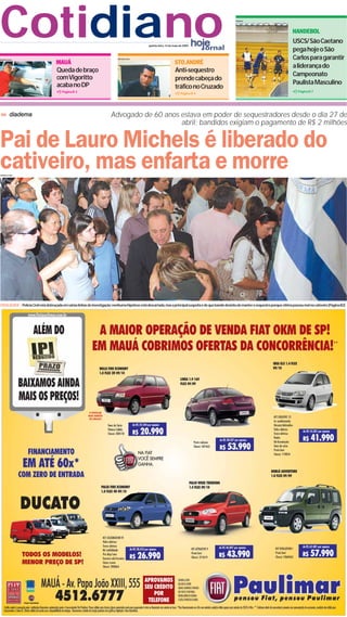 Cotidiano                                                                    Adriano Lima
                                                                                                  quinta-feira, 14 de maio de 2009
                                                                                                                                                           Arquivo




                                                                                                                                                                                                 HANDEBOL
                                                                                                                                                                                                 USCS/ São Caetano
                                                                                                                                                                                                 pega hoje o São
                                                                                                                                                                                                 Carlos para garantir
Adriano Lima
                                    MAUÁ                                                                               STO.ANDRÉ
                                                                                                                                                                                                 a liderança do
                                     Queda de braço                                                                    Anti-sequestro
                                                                                                                                                                                                 Campeonato
                                     com Vigoritto                                                                     prende cabeça do
                                     acaba no DP                                                                                                                                                 Paulista Masculino
                                                                                                                       tráfico no Cruzado
                                        Página B-3                                                                                                                                                  Página B-7
                                                                                                                           Página B-4




         diadema                                                         Advogado de 60 anos estava em poder de sequestradores desde o dia 27 de
                                                                                             abril; bandidos exigiam o pagamento de R$ 2 milhões


Pai de Lauro Michels é liberado do
cativeiro, mas enfarta e morre
Adriano Lima




FATALIDADE | Polícia Civil está debruçada em várias linhas de investigação;nenhuma hipótese está descartada,mas a principal suspeita é de que bando desistiu de manter o sequestro porque vítima passou mal no cativeiro (Página B2)
 