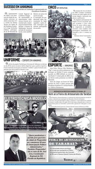 Distribuição Gratuita 5Página:
Ligue & Anuncie: (18) 99708 5337 .. acksteenoffice.wixsite.com/acksteen/folhanoticias
. Folha Notícias Regionais 2016
"Quero parabenizar o
querido povo guerreiro
da cidade de Pirapozinho
por comemorar 68 anos
de Emancipação Politico-
Administrativa."
Parabéns Pirapozinho!
- são os votos do Dr. José
Lira, Coordenador
Regional do P.R.
(Partido da República).
SUCESSO em Anhumas
Ação desenvolvida em Anhumas é apresentada em
Presidente Prudente.
Os representantes
do CRAS e da Asses-
soria de Saúde do mu-
nicípio estiveram na
ultima sexta-feira (31)
a convite do Diretor
Técnico de Saúde III
de Presidente Pruden-
te Sr. Jorge Yochinobu
Chihara, participan-
do da 46ª Reunião do
Comitê Regional de
Combate à Dengue.
Na oportunidade os
representantes anhu-
menses levaram até a
reunião todo o materi-
al que foi desenvolvido
durante a Semana de
Mobilização Nacional
da Rede de Assistência
Social, como também,
falaram um pouco do
sucesso da ação.
O município foi par-
abenizado pelos rep-
resentantes do órgão
regulador e pelos de-
mais municípios que
estavam participando
do encontro.
CIRCOem Anhumas
Na semana do circo os alunos
da EMEI Ursinhos Carinhosos
tiveram um tarde repleta de di-
versão, alegria e interação com
alunos e professores.
Os pequenos participaram do
Projeto “O Circo na Escola” que
visa va-lorizar o Circo como
forma de nossa cultura popu-
lar, resgatando as atividades
circenses como também seus
personagens, estimulando, val-
orizando a arte e a música na
escola.
Anhumas Juntos Construindo o
futuro.
UNIFORME - esporte em Anhumas
Os atletas do projeto Futebol para Veteranos de Anhumas receberam
no dia 29 de março os novos coletes dupla face para a prática esportiva.
O novo material servirá para os famosos “rachões” e para eventuais com-
petições que irão acontecer durante o ano.
João Pedro Mateus Silva Barbosa, o
"Pajé", é mais um atleta anhumense com
destaque no futebol. O meio campista
nascido em 2002 defende as cores do
São Paulo F. C. desde julho de 2014 e tem
um futuro muito promissor no clube do
Morumbi.
Antes de chegar ao Centro de Trein-
amento de Cotia o atleta passou pelo
Presidente Prudente FC, Grêmio Pruden-
te e Atlético Paranaense.
esporte - Anhumas
Vem aí a Feira do Artesanato de Tarabai
Para fomentar o desenvolvimento e a capitação de renda dos pequenos artesãos de
Tarabai, a administração municipal está lançando a Feira do Artesanato.
A ação tem como principal objetivo apoiar a produção e comercialização de produtos
artesanais e comidas típicas da região, oferecendo espaço adequado para a comercia-
lização direta junto ao consumidor e promovendo a geração de renda junto à comu-
nidade.
Os interessados devem procurar a Gestora Danieli Cristina de Oliveira no CRAS.
INFORMATIVO DA PREFEITURA MUNICIPAL DE TARABAI - SP
 