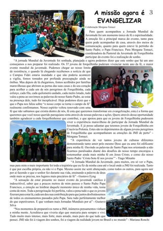 Para quem acompanhou a Jornada Mundial da
Juventude foi um momento único de fé e espiritualidade.
A emoção foi a principal marca do evento, tanto para
quem pode acompanhar de casa, através dos meios de
comunicação, quanto para quem esteve lá pertinho do
Santo Padre, o Papa Francisco. Para Morgana Tomazi,
coordenadora da Pastoral da Juventude de Forquilhinha
participar do evento foi a realização de sonho.
“A jornada Mundial da Juventude foi sonhada, planejada e agora podemos dizer que este sonho que há um ano
começamos a nos preparar foi realizado. Os 37 jovens de forquilhinha puderam vivenciar neste ano da fé, o maior
evento mundial da juventude. Pudemos chegar ao nosso limite
de resistência, e quando lá chegando recebemos a notícia de que
o Campus Fidei estaria inundado e que não poderia acontecer
a vigília, fomos tomados por profunda preocupação ainda no
ônibus. Mas depois de lá chegarmos, fomos acolhidos por famílias
maravilhosas que abriram as portas das suas casas e do seu coração
para acolher a cada um de nós peregrinos de Forquilhinha, cada
esforço, cada fila, cada quilometro andado, cada metro lotado, tudo
valeu a pena ao ouvirmos as palavras do nosso Santo Padre, ao estar
na presença dele, tudo foi inexplicável. Hoje podemos dizer que o
que o Papa nos falou sobre “o nosso corpo se torna o campo da fé”
realmente confirmamos. Nosso espírito voltou renovado com uma
fé que não sabíamos que existia dentro de nós, fé esta que queremos transformar em evangelização, esta é a forma que
queremos que você nosso querido paroquiano sinta através de nossas palavras e ações. Quero através dessa oportunidade
também agradecer a cada forquilhinhense que contribui, e que apoiou para que os jovens de Forquilhinha pudessem
viver a experiência maravilhosa de participar da Jornada Mundial da
Juventude. E já posso adiantar que teremos jovens de Forquilhinha em
Cracóvia-Polonia. Estes são os depoimentos de alguns jovens peregrinos
de Forquilhinha que acompanharam as emoções da JMJ de perto” -
Morgana Tomazi.
“A experiência de ver tantos jovens de culturas diferentes
demonstrando tanto amor pelo mesmo Deus que eu amo foi edificante
para minha fé. Ouvindo as palavras do Santo Papa nos orientando a não
ficarmos paralisados diante dos desafios do nosso tempo encorajou a
testemunhar ainda mais minha fé em Jesus Cristo, e como diz nosso
Santo Padre ‘Cristo bota fé nos jovens’” - Tiago Minatto
“A Jornada Mundial da Juventude, para muitos, era só ver o Papa,
mas para mim o mais importante foi toda a trajetória que eu fiz da minha casa até o local onde a JMJ foi realizada. Tanto
é que por escolha própria, eu não vi o Papa. Mesmo assim me senti abençoado, como todos os outros, para agora sair
por ai fazendo o que o senhor fez durante sua vida, ensinando a palavra de deus
onde mais se precisa, nos lugares mais precários de fé” - Gustavo Eyng
“A sensação de estar presente no maior evento da juventude católica é
indescritível, saber que a poucos metros de mim passou o Santo Padre Papa
Francisco, a emoção ao lembrar daquele momento único de minha vida, toma
conta de mim. Toda a peregrinação foi perfeita, valeu a pena tudo o que os jovens
fizeramparaestarlá,cadaumdeusuacontribuiçãoparaquejuntosdesfrutássemos
de todos os ensinamentos passados pelo Papa. Saiu tudo perfeitamente melhor
do que esperávamos. E que venham mais Jornadas Mundiais por aí” - Gustavo
Silva
“Nos momentos de preparativos rumo a JMJ, inúmeros pensamentos vinham
a minha mente. Acreditava que viveria algo que marcaria para sempre e vivi.
Tudo muito mais intenso, mais forte, mais amado, mais puro do que tudo que
pensei. JMJ não foi à viagem dos sonhos, foi a viagem da realidade jovem no Brasil e no mundo” - Mariana Ronchi
3
Colaboração Morgana Tomazi
A missão agora é
EVANGELIZAR
 