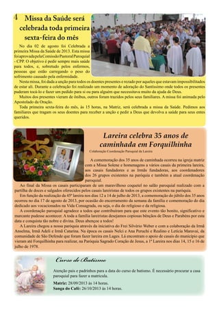 4
No dia 02 de agosto foi Celebrada a
primeira Missa da Saúde de 2013. Esta missa
foiaprovadapelaComissãoPastoralParoquial
- CPP. O objetivo é pedir sempre mais saúde
para todos, e, sobretudo pelos enfermos,
pessoas que estão carregando o peso do
sofrimento causado pela enfermidade.
Nesta missa, foi dada a unção para todos os doentes presentes e rezado por aqueles que estavam impossibilitados
de estar ali. Durante a celebração foi realizado um momento de adoração do Santíssimo onde todos os presentes
puderam tocá-lo e fazer um pedido para si ou para alguém que necessitava muito da ajuda de Deus.
Muitos dos presentes vieram de ônibus, outros foram trazidos pelos seus familiares. A missa foi animada pelo
Apostolado da Oração.
Toda primeira sexta-feira do mês, às 15 horas, na Matriz, será celebrada a missa da Saúde. Pedimos aos
familiares que tragam os seus doentes para receber a unção e pedir a Deus que devolva a saúde para seus entes
queridos.
Missa da Saúde será
celebrada toda primeira
sexta-feira do mês
Atenção pais e padrinhos para a data do curso de batismo. É necessário procurar a casa
paroquial para fazer a matricula.
Matriz: 28/09/2013 às 14 horas.
Sanga do Café: 26/10/2013 às 14 horas.
Curso de Batismo
A comemoração dos 35 anos de caminhada ocorreu na igreja matriz
com a Missa Solene e homenagens a vários casais da primeira lareira,
aos casais fundadores e as Irmãs fundadoras, aos coordenadores
dos 26 grupos existentes na paróquia e também a atual coordenação
paroquial.
Ao final da Missa os casais participaram de um maravilhoso coquetel no salão paroquial realizado com a
partilha de doces e salgados oferecidos pelos casais lareiristas de todos os grupos existentes na paróquia.
Em função da realização da 45ª lareira nos dias 12 a 14 de julho de 2013, a comemoração do júbilo dos 35 anos
ocorreu no dia 17 de agosto de 2013, por ocasião do encerramento da semana da família e comemoração do dia
dedicado aos vocacionados na Vida Consagrada, ou seja, o dia do religioso e da religiosa.
A coordenação paroquial agradece a todos que contribuíram para que este evento tão bonito, significativo e
marcante pudesse acontecer. A toda a família lareiristas desejamos copiosas bênçãos de Deus e Parabéns por esta
data e conquista tão nobre e divina. Deus abençoe a todos!
A Lareira chegou a nossa paróquia através da iniciativa do Frei Silvério Weber e com a colaboração da Irmã
Anselma, Irmã Adeli e Irmã Catarina. Na época os casais Nelci e Ana Peruchi e Realino e Letícia Maravai, da
comunidade de São Defende que foram fazer lareira em Lages. Lá encontram o apoio de casais do município que
vieram até Forquilhinha para realizar, na Paróquia Sagrado Coração de Jesus, a 1ª Lareira nos dias 14, 15 e 16 de
julho de 1978.
Lareira celebra 35 anos de
caminhada em Forquilhinha
Colaboração Coordenação Paroquial da Lareira
 