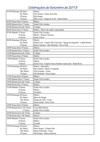 Celebrações de Setembro de 2013
01/09 Domingo 08 horas
9h 30min
10 horas
19 horas
Matriz
Vila Franca / Pique do Cedro
São Roque
Mãe Luzia / Sanga do Café / Santa Isabel
03/09 Terça-feira 19 horas Matriz
04/09 Quarta-feira 17 horas Irmãs Vila Lourdes
05/09 Quinta-feira 6h 15min Colégio
06/09 Sexta-feira 15 horas Matriz - Missa da saúde e apostolado
07/09 Sábado 15 horas
18 horas
19 horas
Irmãs Vila Lourdes
Matriz / Bairro Clarissas
Santa Líbera
08/09 Domingo 08 horas
9h 30min
19 horas
Matriz
Santa Cruz - Capela São Cristovão / Sanga do Engenho / Capão Bonito
Bairro Saturno / São Defende / Nova York
10/09 Terça-feira 19 horas Matriz
11/09 Quarta-feira 17 horas Irmãs Vila Lourdes
12/09 Quinta-feira 6h 15min Colégio
13/09 Sexta-feira 19 horas Matriz
14/09 Sábado 15 horas
18 horas
19 horas
Irmãs Vila Lourdes
Matriz
Santa Cruz - Capela Nossa Senhora Aparecida / Santa Rosa
15/09 Domingo 08 horas
9h 30min
10h 30min
19 horas
Matriz - Batizados
São Gabriel / Morro Comprido
Vila Lourdes - Festa
São Defende / Ouro Negro
17/09 Terça-feira 19 horas Matriz
18/09 Quarta-feira 17 horas Irmãs Vila Lourdes
19/09 Quinta-feira 6h 15min Colégio
20/09 Sexta-feira 19 horas Matriz
21/09 Sábado 15 horas
18 horas
19 horas
Irmãs Vila Lourdes
Matriz
Verdinho
22/09 Domingo 08 horas
9h 30min
10h 30min
19 horas
Matriz
Barra da Sanga
Sanga do Café - Festa
Santa Isabel / Nova York
24/09 Terça-feira 19 horas Matriz
25/09 Quarta-feira 11h 15min
17 horas
Casa Mãe Helena
Irmãs Vila Lourdes
26/09 Quinta-feira 6h 15min Colégio
27/09 Sexta-feira 19h 30min Matriz
28/09 Sábado 15 horas
18 horas
19 horas
Irmãs Vila Lourdes
Matriz
Faxinal
29/09 Domingo 08 horas
9h 30min
10h 30min
19 horas
Matriz
Ouro Negro / Cidade Alta
Santa Terezinha - Festa
São Roque / Bairro Saturno
 