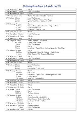 Celebrações de Outubro de 2013
01/10 Terça-feira 19 horas Matriz
02/10 Quarta-feira 17 horas Irmãs Vila Lourdes
03/10 Quinta-feira 6h 15min Colégio
04/10 Sexta-feira 15 horas Matriz - Missa da saúde e São Francisco
05/10 Sábado 15 horas
16 horas
18 horas
Irmãs Vila Lourdes
Batizados Matriz / Crisma Ouro Negro
Matriz - HeimatFest / Bairro Clarissas
06/10 Domingo 08 horas
9h 30min
16 horas
19 horas
Matriz
Barra da Sanga / Santa Terezinha / Pique do Cedro
Crisma São Cristovão
São Roque / Sanga do Café
08/10 Terça-feira 19 horas Matriz
09/10 Quarta-feira 17 horas Irmãs Vila Lourdes
10/10 Quinta-feira 6h 15min Colégio
11/10 Sexta-feira 19 horas Matriz
12/10 Sábado 9h 30min
10h 30min
15 horas
18 horas
19 horas
Morro Comprido / Vila Franca
Capão Bonito - Festa
Irmãs Vila Lourdes
Matriz
Santa Cruz - Capela Nossa Senhora Aparecida / Ouro Negro
13/10 Domingo 08 horas
9h 30min
19 horas
Matriz
São Cristovão / Sanga do Engenho / Capão Bonito
Bairro Saturno / São Defende / Mãe Luzia
15/10 Terça-feira 19 horas Matriz
16/10 Quarta-feira 17 horas Irmãs Vila Lourdes
17/10 Quinta-feira 6h 15min Colégio
18/10 Sexta-feira 19 horas Matriz
19/10 Sábado 15 horas
18 horas
19 horas
Irmãs Vila Lourdes
Matriz
Santa Líbera / Santa Rosa
20/10 Domingo 08 horas
9h 30min
10h 30min
16 horas
19h 30min
Matriz
Cidade Alta
Santa Cruz - Capela Nossa Senhora Aparecida - Festa
Crisma Matriz
Nova York / São Defende
22/10 Terça-feira 19h 30min Matriz
23/10 Quarta-feira 17 horas Irmãs Vila Lourdes
24/10 Quinta-feira 6h 15min Colégio
25/10 Sexta-feira 19h 30min Matriz
26/10 Sábado 15 horas
18 horas
19h 30min
Irmãs Vila Lourdes
Matriz
Verdinho / Faxinal
27/10 Domingo 08 horas
9h 30min
10h 30min
19h 30min
Matriz
Morro Comprido / São Gabriel
Bairro Saturno - Festa / Santa Isabel
SAnta Isabel / Vila Lourdes
29/10 Terça-feira 19h 30min Matriz
30/10 Quarta-feira 11h 15min
17 horas
Casa Mãe Helena
Irmãs Vila Lourdes
31/10 Quinta-feira 6h 15min Colégio
 