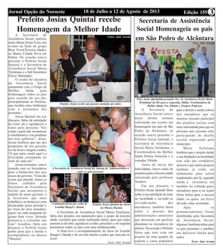 Edição 15518 de Julho a 12 de Agosto de 2013Jornal Opção do Noroeste 3
Prefeito Josias Quintal recebe
Homenagem da Melhor Idade
A Secretaria de
Assistência Social, realizou
nesta última Sexta Feira, um
evento na Sede do grupo
Bem Viver(Terceira Idade),
no Bairro Cidade Nova em
Pádua. Na ocasião esteve
presente o Prefeito Josias
Quintal e a Secretária de
Assistência Social Maria
Tertuliana e o Sub Secretário
Flávio Menendes.
O evento foi iniciativa
da Assistência Social
juntamente com o Grupo da
Melhor Idade para
homenagear todos os pais
pelo ocasião do seu dia,
principalmente ao Prefeito,
que recebeu uma lembrança
com a assinatura dos
presentes.
Josias Quintal em seu
discurso, falou da satisfação
de estar ali e agradeceu a
todos pelo presente “Irei
cortar a parte das assinaturas
e emoldurarei e vou pendurar
em meu gabinete”, disse,
Josias lembrou que um dos
propósitos de seu governo
era de levar a alegria a todos,
“O que estou vendo aqui é a
felicidade estampada no
rosto de cada um”.
Josias comentou esteve
reunido com os Secretários
para o balancetes dos seis
meses de governo, “Uma das
coisas que percebi, foram os
frutos colhidos pela
Secretaria de Assistência
Social, que incorporou o
espírito de nosso governo, é
a Secretaria que mais
trabalhou e se destacou e esta
destacando nesse período e
no final do meu mandato,
quero ver cada integrante do
grupo bem viver, fazendo
ginástica e correndo nas
ruas” ressaltou. Após seu
discurso o Prefeito Josias
pediu para que a banda o
acompanhasse na música
“Boemia”.
Prefeito Josias recebe um preente assinado por todos
A Secretária de Assistência Social faz entrega de lembrancinhas a
todos os pais presentes
A animação ficou por conta de
Ivanildo Rangel e Banda
Prefeito Josias Quintal faz dueto
na Música Boemia
A Secretária de Assistência Social Maria Tertuliana,
falou dos projetos em andamento para o grupo da terceira
idade, ressaltou que estará realizando bailes, para que todos
possam se divertir, agradeceu a todos presentes e em seguida
presenteou todos os pais com uma lembrancinha.
A festa teve o acompanhamento do show de Ivanildi
Rangel e Banda e foi servido lanche a todos que estavam no
local.
Texto: Alair Arruda
Secretaria de Assistência
Social Homenageia os pais
em São Pedro de Alcântara
A Secretaria de
Assistência Social esteve
nesta última semana
realizando um evento em
homenagem aos pais de São
Pedro de Alcântara, na
ocasião esteve presente o
Prefeito Josias Quintal, a
secretária de Assistência
Social Maria Tertuliana, a
Coordenadora da Melhor
Idade Dilma Almeida e o
vereador Eltinho
Antes do início das
festividades, houve aulas de
ginástica para a terceira idade
ministrada pelo professor
Teodoro.
Em seu discurso o
Prefeito Josias Quintal falou
sobre a sua satisfação de estar
na localidade e ouvindo as
reivindicações dos
moradores, também falou
sobre o descaso das
administrações anteriores
que deixaram em perfeito
abandono os moradores do
distrito. Na ocasião o Prefeito
falou que está com um
projeto de uma quadra de
esporte e casas populares
Pref. Josias Quintaldiscursando, Sec. de Assistência Social Maria
Tertuliana( da Dir para a esquerda), Dilma Coordenadora da
Melhor Idade, Ver, Eltinho e Teodoro Professor
para o distrito e ainda cobrou
dos moradores que os
mesmos possam participar
dos projetos sociais com
mais intensidade para que no
próximo ano, possam estar
participando do desfile
escolar organizado pelo
município.
Maria Tertuliana
lembrou que o projeto desde
a sua fundação na localidade
tem sido um verdadeiro
sucesso e que outros projetos
também já estão em
andamento para serem
implantados por lá, segundo
ainda a secretária, ela
também foi cobrada pelos
moradores para q eu sejam
feitos bailes para a terceira
idade, os quais, em breve
deverão estar ocorrendo.
Após os
pronunciamentos, foram
distribuídas pela Secretária
de Assistência Social,
algumas lembrancinhas para
os pais presentes e também
um delicioso lanche para
todos.
Texto: Alair Arruda
Fotos: Alair Arruda
Foto: Alair Arruda
 