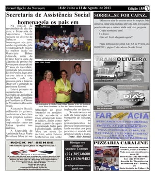 Edição 15518 de Julho a 12 de Agosto de 2013Jornal Opção do Noroeste 7
Secretaria de Assistência Social
homenageia os pais em
Baltazar
A parada de todos os participantes para uma bela foto
A Coordenadora da Melhor Idade Dilma Almeida, a Sec. de Assitência
Social Maria Tertuliana e o Pres. da Câmara Alexandre Brasil
Na ocasião da
proximidade do dia dos
pais, a Secretaria de
Assistência Social
realizou no distrito de
Baltazar uma
homenagem aos pais,
sendo organizado pela
Coordenadora do projeto
da melhor idade no
Município Dilma
Almeida, antes do
evento houve aula de
Capoeira do projeto Pró
Jovem para alunos de até
17 anos da localidade,
ministrada pelo instrutor
Taylor Pereira, logo após
teve-se início a uma
animada aula de
ginástica para a terceira
idade sob o comando da
professora Roseni.
Esteve presente na
comemoração a
Secretária de Assistência
Social Maria Tertuliana
e o Presidente da Câmara
de Vereadores Alexandre
Brasil.
Alexandre Brasil,
utilizando da palavra,
parabenizou a Secretária
pelos projetos sociais
que já foram
implantados tanto em
Pádua quanto nos
distritos.
A Secretária de
Assistência Social Maria
Tertuliana falou de sua
felicidade de estar
tornando os projetos
sociais acessíveis a
todos, abrangendo todas
as idades, assim como
estará a partir de agora
programando bailes para
a terceira idade. Também
falou em nome do
prefeito, sobre futuras
benfeitorias que serão
Anuncie Conosco
(22) 3853-0600
(22) 8136-9482
jornalopcaodonoroeste@
gmail.com
Divulgue seu
produto!
implantadas no distrito.
O evento ocorreu na
sede da Associação de
Moradores de Baltazar,
após os
pronunciamentos de
abertura foram entregues
lembrancinhas aos pais
presentes e servido um
delicioso lanche a todos,
Texto: Alair Arruda
SORRIA...SE FOR CAPAZ...
“O louco se atira do terceiro andar do hospício. Não
demora a juntar uma multidão em volta dele. Um sujeito,
percebendo que o maluco ainda está vivo, pergunta:
-O que aconteceu, cara?
E o louco:
-Não sei! Eu tô chegando agora!”
(Piada publicada no jornal EXTRA de 5ª feira, dia
08/08/2013, página 2 do caderno Sessão Extra)
Foto: Alair Arruda
Foto: Alair Arruda
 