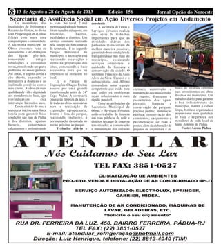 Edição 156 Jornal Opção do Noroeste13 de Agosto a 28 de Agosto de 20138
Editais do Fórum de S. A. Pádua
Secretaria de Assitência Social em Ação Diversos Projetos em AndamentoOs moradores das
localidades de Ibitinema e
Recanto das Garças, na divisa
com Pirapetinga (MG), estão
felizes com mais uma
conquista para a comunidade.
A secretaria municipal de
Obras construiu rede de
saneamento e de drenagem
das águas pluviais,
removendo antigas
tubulações e colocando
novas, e resolvendo um grave
problema de saúde pública.
Até então, o esgoto corria a
céu aberto, expondo os
moradores a doenças e ao
incômodo convívio com o
mau cheiro. A obra dá mais
qualidade de vida e dignidade
aos moradores do local, que
reivindicavam esta
intervenção há muitos anos.
Desde o início do ano, a
secretaria iniciou uma força
tarefa para garantir boas
condições nas ruas de Pádua
e dos distritos, tapando
buracos, consertando
calçamentos e pavimentando
as vias. No total, 2 mil
metros quadrados de buracos
foram tapados até agosto, em
diferentes bairros,
localidades e distritos. Um
serviço constante realizado
pela equipe de funcionários
da secretaria. E no segundo
Parque Industrial do
município, a secretaria está
realizando escavações e
aterro na preparação dos
lotes, construindo a base
necessária para que as
empresas se instalem no
local.
Já o Parque de
Exposições Chagas Freitas
passou por uma grande
transformação antes da 34ª
Expo Pádua. A secretaria
cuidou da limpeza da área e
de todas as obras necessárias
para a realização da
exposição agropecuária,
dentro e fora do parque,
realizando, inclusive, a
pavimentação da estrada no
trecho próximo ao parque.
Trabalho diário e
constante
A secretaria de Obras e
Serviços Urbanos realiza
uma série de trabalhos
importantes para que as
atividades diárias dos
paduanos transcorram da
melhor maneira possível,
garantindo boas condições de
trafegabilidade nas ruas do
município, executando
serviços estruturais e
cuidando da limpeza e
conservação da cidade. O
secretário Francisco de Assis
Alves da Silva (Cacico) e o
subsecretário José Albino
comandam uma equipe
competente que cuida para
que todos os problemas
sejam solucionados o mais
rápido possível.
Entre as atribuições da
Secretaria Municipal de
Obras e Serviços Urbanos
estão o trabalho de limpeza
das vias públicas da sede e
distritos (a cargo de empresa
terceirizada); a conservação
e manutenção das estradas
vicinais; construção e
manutenção de canais e redes
de esgoto, drenagem e
escoamento das águas
pluviais; limpeza e
conservação de parques,
praças e jardins; iluminação
pública; conservação dos
cemitérios; calçamento e
pavimentação de ruas e
pontes; além da elaboração de
projetos de arquitetura e da
busca de recursos externos
para investimentos em obras
diversas no município. Um
trabalho diário para garantir
a boa infraestrutura do
município, manter a cidade
limpa, bonita e organizada e
proporcionar mais qualidade
de vida e segurança aos
moradores de cada local de
Santo Antônio de Pádua.
Fonte: Ascom Pádua
 
