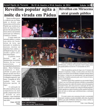 Edição 163De 01 de Janeiro a 10 de Janeiro de 2014Jornal Opção do Noroeste 3
Ligue e Reserve sua d
98136-9482 - 98101
Reveillon popular agita a
noite da virada em Pádua
Quemescolheupassar
a virada do ano em Pádua
pôde se divertir com
ótimos shows do Reveillon
Popular que aconteceu na
noite de terça-feira (31),
promovido pela prefeitura
local, através da secretaria
municipal de Indústria,
Comércio e Turismo.
A noite reuniu um
animado público e contou
com shows de Cacalo,
artista da terra, que
antenado às tendências
musicais, mostrou um
repertório bem eclético, e
daBandaSwingeCia.,que
sacudiu a galera com o
bom ritmo baiano.
O prefeito Josias
Quintal, que se
autodenomina um prefeito
festeiro, fez jus a essa
característica, e
acompanhadopelaprimeira
dama , Maria Tertuliana,
compareceu à festa,
subindo no palco para
desejar um felizAno Novo
à população e acompanhar
a contagem regressiva que
traria a chegada de 2014,
saudado com uma
belíssima queima de
fogos.
A realização do
Reveillon reafirma um dos
compromissos da atual
gestão, proporcionar lazer
e diversão ao povo
paduano, oquecertamente
contribui para um cidadão
mais feliz.
Fonte: ASCOM
Pàdua
Prefeito Josias Quintal acompanha a contagem regressiva
O Público presente se confraternizam entre si
Fogos de artifícios colorem a noite em Santo Antônio de Pádua
anunciando a chegada de um novo ano
Texto: ASCOM Pádua
Fotos:AlairArruda / Taylor Pereira
Réveillon em Miracema
atrai grande público
ORéveillonpopular,organizadopelaPrefeituraMunicipal
de Miracema, no Parque de Exposições Jamil Cardoso atraiu
um grande público na noite de 31 de dezembro de 2013.
Além da grandiosa queima de fogos com 16 minutos de
duração no momento a virada, o evento contou com shows de
artistascomoPedroGarcia&BandaedaduplasertanejaJúnior
& Gustavo. A festa teve seu encerramento com apresentação
do DJ Sião. O público presente pode curtir 6 horas de shows,
músicaemuitaalegria.
O prefeito Juedyr Orsay agradeceu ao governador Sérgio
Cabral e seu vice Pesão pelo presente ofertado à comunidade
Miracema,jáquesemoapoiodosmesmos,atravésdoprograma
Somando Forças, não seria possível a realização da festa, já
quetodooeventofoicusteadocomverbasdoreferidoprograma.
Juedyragradeceuaoapoiodapolíciamilitar,guardamunicípio,
além de todos os demais que contribuíram para a realização
deste evento.
O evento contou com a presença de todo o secretariado
municipal,vereadoresemuitasautoridades,alémclaro,dogrande
público que pode abrilhantar ainda mais a festa e encher as
dependências do parque de exposições.
Fonte: Ascom Miracema
 