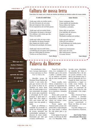 P Á G I N A 4
“Eis o que diz o
Senhor: Praticai o
direito e a justiça e
livrai o
oprimido das mãos
do opressor”.
(Jr 22,3)
Palavra da Diocese
Cultura de nossa terra
A coita de minh’alma
Ainda aqui estão em minha mente...
Os tolos devaneios de um amar,
Que por tampouco não coerente,
Foi às expectativas de um belo passar.
Ainda aqui está em minha frente...
O desespero do pranto a derramar
Por calúnias e um ciúme que não,
Nunca iria acabar.
Ainda aqui estão em meu corpo...
Os impulsos do desejo humano
Que rasgam por dentro a pele,
Em busca da satisfação, do insano.
Ainda aqui está em minh’alma...
A lembrança de um quase amor platônico,
Que por infelicidade do destino,
Tornou-se um final irônico.
Luís Júnior
Nossa Fé em um Deus
trino, vivo, verdadeiro e li-
bertador, que se fez jovem
e pobre e caminha conos-
co, no anúncio e testemu-
nho de outro mundo possí-
vel;
Nossa ousadia, resis-
tência, compromisso e es-
perança no seguimento de
Jesus, anunciando as bem-
aventuranças e denuncian-
do as injustiças e situações
de morte;
Nosso jeito jovem de
ser Igreja e nosso espírito
missionário, a partir da vi-
vência em nossas comu-
nidades eclesiais;
Nossa opção pre-
ferencial pelos jovens em-
pobrecidos e especialmente
por causa destes, a defesa
da vida plena para a ju-
ventude;
Como Igreja Jovem em
Loreto, na Diocese de Bal-
sas e no Maranhão, forta-
“Se trabalhamos e luta-
mos, é porque depositamos
a nossa esperança no Deus
Vivo” (1 Tm 4, 10)
Queridos jovens da
Paróquia Nossa Senhora de
Loreto, é com muita ale-
gria que escrevo este arti-
go. Como eu disse na As-
sembleia no inicio deste
mês, há muito tempo eu es-
tava namorando um grupo
de jovens para assumirem
a articulação da PJ nesta
paróquia. E agora meu co-
ração bate mais alegre e
feliz, pois temos não um
grupo, mas uma grande e-
quipe.
Juntos já refletimos a
realidade da juventude in-
serida nos diversos grupos
de jovens, presentes nas
comunidades, paróquias e
dioceses de nosso estado.
Iluminados por tudo que
vivemos, reafirmamos:
lecendo nossa identidade,
na memória de Jesus, a
Testemunha Fiel, e de tan-
tos jovens, homens e mu-
lheres, que doaram suas vi-
das na construção da Civi-
lização do Amor, nos com-
prometemos a seguir te-
cendo nossa história, na
coerência com o Segui-
mento, na construção do
Reino e na defesa da vida
da juventude e dos empo-
brecidos.
Que o Jovem de Naza-
ré continue a caminhar
conosco e a nos encorajar
para seguirmos com os/as
jovens, construindo o
Reino de Deus em nosso
solo loretense.
Um forte Abraço a to-
dos os Pjoteiros e Pjoteiras.
José Carlos Vieira
(Coordenador Diocesano
da PJ)
F O L H A D A P J
Amor fictício
Neste verdejante olhar
Como matéria de translúcido,
Nesses lábios tão lindos,
Vermelhos e carnudos.
Neste chão no qual piso
Com ladrilhos de mosaico,
Imagino você aqui;
Montando-a pedaço por pedaço.
Cada segundo com você
Valeu por um milênio.
E sua lembrança em minha mente
É tudo o que eu tenho.
Amar-te-ei eternamente.
Será como um vício,
Mas infelizmente é apenas
Um amor fictício.
Luís Júnior
José Carlos, coordenador
diocesano da PJ
Esse bloco foi criado com o intuito de mostrar aos leitores os artistas ocultos de nossa cidade.
 