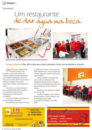 Há dois anos o Restaurante
Tempero Caseiro está
servindo o que há de melhor da
culinária popular preparando pratos
com tempero elaborado com ervas
finas, procurando oferecer aos nossos
clientes e amigos uma comida
tipicamente caseira, como aquela da
vovó.
Servimos um prato econômico
com acompanhamento de saladas e
um buffet de carnes e peixes
perfazendo um total de seis
variedades.
Servimos também marmitex e kit
com guarnições separadas.
Conclamamos aos nossos clientes
e amigos que visitem a nossa cozinha,
onde elaboramos a nossa comida com
carinho, higiene e muito respeito pela
saúde pública.
Nosso cardápio é simples, pois
trata-se de um restaurante de
categoria popular, porém, primamos
em tudo na elaboração dos pratos que
são servidos aos nossos clientes e
amigos.
Atendemos de segunda a sábado
das 11h às 14h.
Estamos situados na Av. Prefeito
Antonio Souto, nº 381, (antiga Av. da
Caminhada) Jardim Itália -
Cerquilho/SP. Telefone: (15) 3384-
4536.
água na boca
Informe Publicitário
Refeição
Um restaurante
de dar
Proprietário Zequinha entre colaboradoras do Tempero CaseiroRestaurante tem variedade de pratos populares preparados com carinho
Tempero Caseiro é boa alternativa para pratos populares feitos com qualidade e respeito
prato popular c/ salada
carnes e massasmarmitex
kit marmitex prato feito
Av. Prefeito Antonio Souto, nº 381, Jardim Itália
Cerquilho I Tel.: (15) 3384-4536.
Tempero Caseiro
 