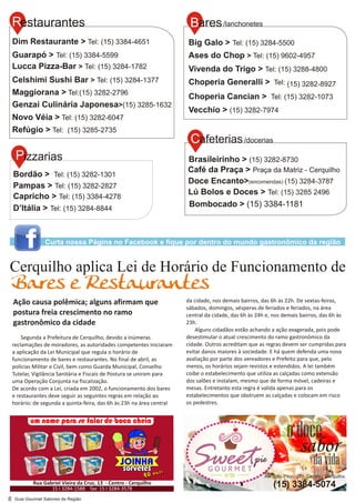 odoce
sabor
davida
Av. João Pilon, 271, Centro - Cerquilho
(15) 3384-5074
8
Segunda a Prefeitura de Cerquilho, devido a inúmeras
reclamações de moradores, as autoridades competentes iniciaram
a aplicação da Lei Municipal que regula o horário de
funcionamento de bares e restaurantes. No final de abril, as
polícias Militar e Civil, bem como Guarda Municipal, Conselho
Tutelar, Vigilância Sanitária e Fiscais de Postura se uniram para
uma Operação Conjunta na fiscalização.
De acordo com a Lei, criada em 2002, o funcionamento dos bares
e restaurantes deve seguir as seguintes regras em relação ao
horário: de segunda a quinta-feira, das 6h às 23h na área central
Cerquilho aplica Lei de Horário de Funcionamento de
Bares e Restaurantes
Ação causa polêmica; alguns afirmam que
postura freia crescimento no ramo
gastronômico da cidade
da cidade, nos demais bairros, das 6h às 22h. De sextas-feiras,
sábados, domingos, vésperas de feriados e feriados, na área
central da cidade, das 6h às 24h e, nos demais bairros, das 6h às
23h.
Alguns cidadãos estão achando a ação exagerada, pois pode
desestimular o atual crescimento do ramo gastronômico da
cidade. Outros acreditam que as regras devem ser cumpridas para
evitar danos maiores à sociedade. E há quem defenda uma nova
avaliação por parte dos vereadores e Prefeito para que, pelo
menos, os horários sejam revistos e estendidos. A lei também
coíbe o estabelecimento que utiliza as calçadas como extensão
dos salões e instalam, mesmo que de forma móvel, cadeiras e
mesas. Entretanto esta regra é valida apenas para os
estabelecimentos que obstruem as calçadas e colocam em risco
os pedestres.
Curta nossa Página no Facebook e fique por dentro do mundo gastronômico da região
 