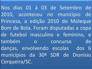 Nos dias 01 à 03 de Setembro de 2010, aconteceu no município de Princesa, a edição 2010 do Moleque Bom de Bola. Foram disputadas a copa de futebol masculino e feminino, e também o concurso de danças, envolvendo escolas  dos 6 municípios da 30ª SDR de Dionísio Cerqueira/SC.