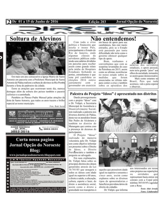 Edição 203 Jornal Opção do NoroesteDe 01 a 15 de Junho de 2016
Expediente Jornal “O Bacamarte”
2
Curta nossa pagina
Jornal Opção do Noroeste
Blog:
www.jornalopcaodonoroeste.blogspot.com
Palestra do Projeto “Idoso” é apresentado nos distritos
Dando prosseguimento
com o projeto “Idoso” com
o Dr. Vidipó, a Secretaria
Municipal de Assistência e
Desenvolvimento Social,
tem realizado a palestra nos
diversos distritos de Pádua,
destavez os atendidos foram
São Pedro de Alcântara e
também no distrito de
Marangatu que contou com
a presença de dezenas de
participantes.
O Projeto “Idoso”
realizado de maneira
voluntária pelo Dr. Vidipó
tem como objetivo informar
aos presentes sobreo Direito
de Idoso, o Direito
Previdenciário e também o
pergunta ao advogado.
Em suas explanações,
Dr. Vidipó falou sobre os
principais direitos dos idosos
garantidos através da Lei
10.741/03 que assegura a
todos os idosos com idade
igual ou superior a 60 anos,
o diretoa saúde, a educação,
cultura, esporte e lazer, do
direto a assistência social,
assim como o direto a
gratuidade nos transportes à
aqueles que possuírem idade
igual ou superior a sessenta e
cinco anos, assim como
explanou sobre os diversos
tipos de aposentadorias e
benefícios previdenciários de
direito do cidadão.
Dr. Vidipó, que informa
aos interessados em terem
estes projetos nas repartições
ou entidades que
representam basta entrar em
contato com a Copal pelo
telefone 38510195e agendar
com a Rose.
Texto: Alair Arruda
Fotos: Colaborador
Soltura de Alevinos
Em mais um ano consecutivo a Igreja Matriz de Santo
Antonio em parceria com a Prefeitura Municipal de Santo
AntoniodePáduarealizou asoltura dealevinos noRioPomba
durante a festa do padroeiro da cidade.
Entre as atrações que ocorreram neste dia, merece
destaque além da soltura dos peixes também o passeio
ciclístico e a caminhada.
Parabéns ao Pároco Padre Maxuel pelas atrações da
festa de Santo Antonio, que todos os anos trazem o brilho
especial ao nosso município.
Foto: Rede Social
Não entendemos!Com toda a crise
política e financeira que
assola o nosso País,
principalmente o Estado do
Rio de Janeiro, onde
algumas classes de
servidores públicos estão
tendoseus salários divididos
em parcelas para receber
assim como grande relato
pela mídia de Hospitais
Estaduais fechando as
portas, estranhamos é que
uma pré candidata as
eleições 2016 esteve
juntamente com o
governador em exercício
em busca de apoio para sua
candidatura, fato este muito
estranho, pois se o Estado
está passando por tanta
dificuldade não teria como o
governo oferecer qualquer
tipo de apoio.
Bom, venhamos e
convenhamos que com as
suspeitas levantadas do caso
da Petrobras em 2015, assim
como as ultimas ocorrências
no nosso estado sobre as
medidas que foram
anunciadas no último mês
para conter a crise e também
sobre os episódios dos
salários dos servidores
estaduais, o apoio pessoal,
nem teria grande “peso” aos
olhos dasociedade, tornando-
se assimquase desnecessário.
Mais como estamos no
Brasil, Pais que tudo
acontece, vale a pena esperar
e observar...
 