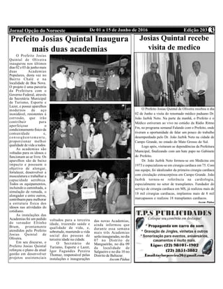 Edição 203De 01 a 15 de Junho de 2016Jornal Opção do Noroeste 3
Prefeito Josias Quintal Inaugura
mais duas academias
O Prefeito Josias
Quintal de Oliveira
inaugurou nos últimos
dias 02 e 03 de junhomais
duas Academias
Populares, desta vez no
Bairro Chalé e na
localidade de Boa Nova.
O projeto é uma parceria
da Prefeitura com o
Governo Federal, através
da Secretária Municipal
de Turismo, Esporte e
Lazer, e possui aparelhos
modernos de aço
inoxidável, resistentes à
corrosão, que irão
contribuir para
aperfeiçoar o
condicionamentofísico da
comunidade e,
con se qü en t em e n t e,
proporcionar melhor
qualidade de vida a todos.
As academias são
voltadas para os idosos e
funcionam ao ar livre. Os
aparelhos são de baixo
impacto e possuem o
objetivo de alongar,
fortalecer, desenvolver a
musculatura e trabalhar a
capacidade aeróbica.
Todos os equipamentos,
incluindo a caminhada, a
simulação de remada, o
alongador e entre outros,
contribuem para melhorar
a estrutura física dos
idosos nas atividades do
cotidiano.
As instalações das
Academias foi um pedido
do vereador Eltinho
Brum, prontamente
atendidos pelo Prefeito
Josias Quintal de
Oliveira. 
Em seu discurso, o
Prefeito Josias Quintal
reforçou o plano da atual
gestão em desenvolver
projetos assistenciais
voltados para a terceira
idade, trazendo saúde e
qualidade de vida, e,
sobretudo, mantendo a vida
social das pessoas de
terceira idade na cidade.
O Secretário de
Turismo, Esporte e Lazer,
Igor Fagundes Pereira
Thomaz, responsável pelas
instalações e inaugurações
das novas Academias,
ainda informou que
durante essa semana
mais três Academias
serãoinauguradas, nodia
07 no Distrito de
Mangueirão, no dia 09
da localidade de
Salgueiro e no dia 10 no
Distrito de Baltazar.
Ascom Pádua
Josias Quintal recebe
visita de medico
paduano
O Prefeito Josias Quintal de Oliveira recebeu n dia
02 de Junho a visita do renomado médico paduano Dr.
João Jazbik Neto. Na parte da manhã, o Prefeito e o
Médico estiveram ao vivo no estúdio da Rádio Ritmo
Fm, no programa semanal Falando com o Prefeito, onde
tiveram a oportunidade de falar um pouco do trabalho
desempenhado pelo Dr. João Jazbik Neto na cidade de
Campo Grande, no estado do Mato Grosso do Sul.
Logo após, visitaram as dependências da Prefeitura
Municipal, finalizando com um bate papo no Gabinete
do Prefeito.
Dr. João Jazbik Neto formou-se em Medicina em
1973 e especializou-se em cirurgia cardíaca em 75. Com
sua equipe, foi idealizador da primeira cirurgia cardíaca
com circulação extracorpórea em Campo Grande. João
Jazbik tornou-se referência na cardiologia,
especialmente no setor de transplantes. Fundador do
serviço de cirurgia cardíaca em MS, já realizou mais de
18 mil cirurgias cardíacas, implantou mais de 8 mil
marcapassos e realizou 18 transplantes cardíacos.
Ascom Pádua
 