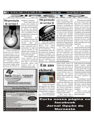 Edição 206 Jornal Opção do NoroesteDe De 08 de Julho a 23 de Julho de 2016
Expediente Jornal “O Bacamarte”
2
Má prestação
de serviço I
O povo do distrito de
Santa Cruz vem sofrendo
constantemente com as
constantes quedasde energia
elétrica, segundo moradores
este problema é antigo e já
foi reclamado com a
Concessionária prestadora
de serviços Ampla, porém
nenhuma providência foi
tomada ate o momento.
Neste último final de
semana, por exemplo, os
picos de energia estavam
ocorrendo com a freqüência
de quinze em quinze
minutos, colocandoassimem
risco os moradores com a
possibilidade de queima de
aparelhos elétricos.
Orientamos aos
consumidores dodistrito que
no momento da falta de
energia, ligue pra
concessionáriareclamando e
anote o protocolo, pois o
mesmo pode ser usado em
caso da queima de um
aparelho para reclamar os
direitos junto ao Código de
defesa do Consumidor.
Nossa redação tentou
vários contatos com a
concessionária responsável
para saber o que estava
ocorrendo, porém sem
nenhum êxito até o
fechamento desta edição.
Má prestação
de serviço II
Parece que realmente
os moradores do distrito de
Santa Cruz andam
esquecidos, pois a empresa
Oi Fixo(Telemar) , vem
constantemente sendo alvo
de queixas dos moradores
daquela localidade, pois
reclamam que estão mais de
uma semana jásem telefones
em suas residências e ate
mesmo os telefones
público(orelhões) estão
mudos, e quando ligam para
a prestadora de serviços para
reclamar é estipulado um
prazo de que ate as 23 horas
do mesmo dia estarão com os
serviços restabelecidos porem
isso nunca ocorre, deixando
os mesmos com a sensação
que estão sendo enganados
pela prestadora de serviço,
por estarem pagando por um
serviço que não estão sendo
prestados de forma eficiente
como manda o CDC(Código
de Defesa do Consumidor)
A sorte que os
moradores ainda podem
contar com o sinal da vivo,
que fora implantado ano
passado no distrito pela
Prefeitura Municipal, porem,
complica muito para aqueles
que só possuem o fixo como
meio de comunicação.
Orientamos de imediato
aos nossos leitores que ao
ligar para a operadora de
telefonia fixa, anotem o
número do protocolo de
atendimento, pois se pagam
pelo serviço, têm o direito de
ter tambémoserviço prestado
de formaeficiente, como que
vem ocorrendo no distrito é
de direito que os clientes da
operadora procure ajuda
judicial já que através da
própria prestadora não estão
tendo êxito.
Na nossa próxima
edição estaremos procurando
auxilio de um advogado para
possa estar prestando as
informações necessárias aos
nossos leitores que estão se
sentido lesados pela má
prestação de serviços desta
operadora.
Em ano
eleitoral...
Já não é mais segredo
para ninguém que estamos
às portas de uma eleição
municipal com o intuito de
eleger Prefeitoe vereadores.
Pois é, neste período é
que o ouvido da população
acaba virando “pinico” de
histórias que o povo gosta de
contar, com uma dose de
maldade alémde um “pingo”
de pimenta, acabam trazendo
a tona histórias que se a
população não prestar
atenção acabam entrando em
pânico pois muitas são
aterrorizantes.
Recentemente, circulou
emmeios as redes sociais, um
áudio de um cidadão
alertando sobre uma bactéria
que estaria infectando a
população de Pádua e que o
poder público estaria se
negando a falar do fato.
Bem, como toda a
mentira tem pernas curtas, o
áudioapensar deter alarmado
alguns, acabou sendo
desmentindodois dias após e
a pessoa autora desta voz já
foi identificada e segundo
informações medidas estarão
sendo tomadas para evitar
que outros episódios se
repitam.
Aconselhamos nossos
leitores para que nesta época,
não levar muita fé em áudios
desse tipo, e antes de passá-
los adiante procure saber
realmente se o fato é
verdadeiro.
Mais só temos uma
coisa a dizer, isso é coisa de
gente desocupada...
 