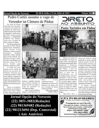Edição 206De 08 de Julho a 23 de Julho de 2016Jornal Opção do Noroeste 3
Pedro Cortês assume a vaga de
Vereador na Câmara de Pádua
Na tarde da última
sexta feira, dia 15 de julho,
o plenário da Câmara de
vereadores de Pádua ficou
repletode pessoasque foram
acompanhar a tomou posse
de Pedro Vicente Cortes
Medeiros, o PEDRINHO
CORTES DA PEDRA,
como novo vereador de
SantoAntônio de Pádua.
O primeiro suplente de
vereador do PDT, Partido
Democrático Trabalhista,
Pedro Vicente Cortes
Medeiros, assume avaga da
vereadora Neidmar
Machado, a Masa, afastada
pela justiça eleitoral. Nas
últimas eleições, Pedro
Vicente Cortes Medeiros, de
49 anos, obteve foi 391
votos, ficando como
Primeiro Suplente do PDT.
A sessão de posse
começou com a leitura de
ofícios da secretaria do
Tribunal Eleitoral que
confirmavam Pedro Cortês
como legítimo ocupante da
cadeiranaCâmaradePádua.
Após fazer seu juramento, o
agora vereador Pedro Cortês
discursou na tribuna da casa
de leis.
Todos os vereadores
que fizeram uso da palavra
deram boas vindas a Pedro
Cortês e fizeram questão de
destacar o trabalho realizado
pela vereadora Neidmar no
período em que ela ocupou o
cargo de vereadora no
município de Pádua.
Após asessão, familiares,
amigos e correligionários de
Pedro Cortês
cumprimentaram e
registraram com fotos esse
momento de alegria do
novo vereador de Santo
Antônio de Pádua.
Texto e Fotos ASCOM
CÂMARA PÁDUA
Jornal Opção do Noroeste
(22) 3851-3882(Redação)
(22) 981369482 (Redação)
(22) 981213694 (Dep. Comercial)
( Ant. Américo)
Ponto Turístico em Pádua
Depois das obras de
revitalização do Parque da
Água Solú, realizada pela
SecretariaMunicipaldeMeio
Ambiente e Prefeitura
Municipal deSantoAntônio
de Pádua, a qual foi
inaugurada em junho deste
ano, o local tem se
transformado em um
verdadeiro ponto turístico e
recebido a visita de várias
pessoas que aproveitam para
ir ao local, pegar a água e
tambémfazerem piquenique
com os familiares, assim
como do grupo da melhor
idade de Pádua que vem
regularmente visitando o
lugar.
Após anos e anos, a
mina que fornecia água
gasificada de forma natural
acabou secando, devido a
diversos fatores, entreeles, as
condições climáticas vividas
nos últimos anos.APrefeitura
de Pádua neste ano realizou
estudos e escavações através
de sonda conseguiram a uma
profundidade de 16 metros
encontrar novamentea “veia”
de água e para surpresa de
todos, não perdera sua
essência ainda continuava
gasificada naturalmente.
O Parque recebeu
limpeza e pintura completa e
com o retorno da água agora
esta sendo possível explorar
comomais umponto turístico
do município de Pádua.
Foto: Arquivo
 