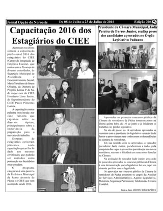 Edição 206De 08 de Julho a 23 de Julho de 2016Jornal Opção do Noroeste 5
Presidente da Câmara Municipal, Jadir
Pereira de Barros Junior, realiza posse
dos candidatos aprovados no Órgão
Legislativo Paduano
Aprovados no primeiro concurso público da
Câmara de vereadores de Pádua tomaram posse na
última quinta feira, dia 30 de junho e já iniciaram os
trabalhos no prédio legislativo.
No ato de posse, os 14 servidores aprovados se
reuniram com o presidente do legislativo vereador Jadir
Junior e aproveitaram para conhecerem as dependências
da câmara de vereadores.
Em sua reunião com os aprovados, o vereador
presidente Jadir Junior, parabenizou a todos pela
conquista das vagas e aproveitou para desejar aos novos
servidores, sucesso e felicidade em suas novas funções
na Câmara.
Na avaliação do vereador Jadir Junior, essa ação
de posse dos aprovados no concurso público da Câmara
é uma demonstração que o legislativo faz seu papel em
sintonia perfeita com a legalidade.
Os aprovados no concurso público da Câmara de
vereadores de Pádua assumem os cargos de: Auxiliar
de Serviços Administrativos, Agente Legislativo,
Motorista, Segurança Patrimonial, Telefonista e Técnico
Contábil.
Texto e fotos ASCOM CÂMARA PÁDUA
Capacitação 2016 dos
Estagiários do CIEE
Aconteceu na ultima
semana a capacitação
profissional 2016 dos
estagiários do CIEE
(Centro de Integração de
Empresa Escola), que
contou com a Presença de
diversas autoridades, da
Secretária Municipal de
Assistência e
Desenvolvimento Social,
Maria Tertuliana de Souza
Oliveira, da Diretora de
Projetos Lenisa P de Sá,
do supervisor do CIEE
Humberto Lima Junior,
do Superintendente do
CIEE Paulo Pimentas
Gomes.
A capacitação contou
palestra ministrada por
Jane Teixeira que
explanou sobre os
diversos tópicos,
principalmente sobre a
importância da
preparação para o
mercado de trabalho.
Dezenas de
estagiários estiveram
presentes nesta
capacitação que ao fim foi
dado aos mesmos
certificados que poderão
ser contados como
pontuação nas faculdades
onde estudam.
O programa
estagiários é uma parceria
da Prefeitura Municipal
de Santo Antonio de
Pádua e o CIEE que vem
ocorrendo desde 2014.
 