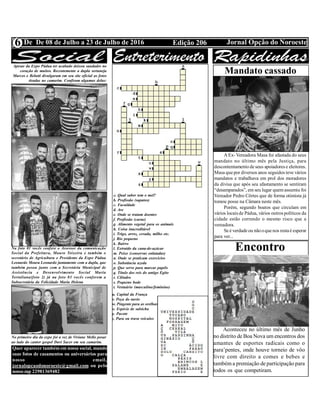 Edição 206 Jornal Opção do NoroesteDe De 08 de Julho a 23 de Julho de 20166
Apesar da Expo Pádua ter acabado deixou saudades no
coração de muitos. Recentemente a dupla sertaneja
Marcos e Belutti divulgaram em seu site oficial as fotos
tiradas no camarim. Confiram algumas delas:
Na foto 01 vocês confere o Assessor da comunicação
Social da Prefeitura, Mauro Teixeira e também o
secretário de Agricultura e Presidente da Expo Pádua
Leonardo Moura Leonardo juntamente com a dupla, que
também posou junto com a Secretária Municipal de
Assistência e Desenvolvimento Social Maria
Tertuliana(foto 2) já na foto 03 vocês conferem a
Subsecretária da Felicidade Maria Helena
No primeiro dia da expo foi a vez de Viviane Mello posar
ao lado do cantor gospel Davi Sacer em seu camarim.
Quer aparecer tambémem nossa social, mande
suas fotos de casamentos ou aniversários para
nosso email,
jornalopcaodonoroeste@gmail.com ou pelo
nossozap 22981369482
a. Qual sabor tem o mel?
b. Profissão (sapatos)
c. Faculdade
d. Ave
e. Onde se tratam doentes
f. Profissão (carne)
g. Alimento vegetal para os animais
h. Coisa inacreditável
i. Trigo, arroz, cevada, milho etc.
j. Rio pequeno
k. Bairro
l. Extraído da cana-de-açúcar
m. Peixe (conservas enlatadas)
n. Onde se praticam exercícios
o. Substância azeda
p. Que serve para marcar papéis
q. Título dos reis do antigo Egito
r. Cilindro
s. Pequeno bode
t. Vestuário (masculino/feminino)
u. Capital da França
v. Peça do navio
w. Pingente para as orelhas
x. Espécie de salsicha
y. Pacote
z. Para ou trava veículos
Mandato cassado
A Ex- Vereadora Masa foi afastada do seus
mandato no último mês pela Justiça, para
descontentamento deseus apoiadores e eleitores.
Masa quepor diversos anos seguidos teve vários
mandatos e trabalhava em prol dos moradores
da divisa que após seu afastamento se sentiram
“desamparados”, em seu lugar quemassumiu foi
Vereador Pedro Côrtes que de forma otimista já
tomou posse na Câmara neste mês.
Porém, segundo boatos que circulam em
vários locais de Pádua, vários outros políticos da
cidade estão correndo o mesmo risco que a
vereadora.
Seé verdadeou nãooquenos restaé esperar
para ver...
Encontro
Aconteceu no último mês de Junho
no distrito de Boa Nova um encontros dos
amantes de esportes radicais como o
para’pentes, onde houve torneio de vôo
livre com direito a comes e bebes e
também a premiação de participação para
todos os que competiram.
 