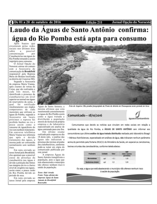 Edição 211 Jornal Opção do NoroesteDe 01 a 20 de outubro de 20164
Divulgação:Utilidade Pública
Laudo da Águas de Santo Antônio confirma:
água do Rio Pomba está apta para consumoApós boatos que
circularam pelas redes
sociais nos últimos dias
sobre a possível
contaminação por
Cianobacterias nas águas do
Rio Pomba tornando-a assim
imprópria para consumo.
O Jornal Opção do
Noroeste entrou em contato
com a Assessoria de
comunicação da Brookfield
responsável pela Represa
Barra do Braúna localizada
no distrito de Cisneiros MG.
Segundo a Assessoria
da empresa Maria Vianna,
após exames de rotina da
Usina, que são realizados a
cada três meses, foi
identificada a presença da
cianobacterias em nível
superior ao normalnas águas
do reservatório da usina, o
qual foi notificado
imediatamente aos órgãos
competentes de cada
município que utilizam as
águas do Pomba, segundo a
Assessoria em locais
próximos a represa foi
proibido banhos no rio e
pesca assim como o
consumo de água(direto do
rio) semnenhum tratamento.
Em conversa telefônica
Maria Vianna nos informou
que após o devido
tratamento das águas, a
mesma pode ser consumida
normalmente sem nenhum
risco.
Em nota enviada ao
nosso Jornalpela Brookfield,
eles apontam que a possível
causa da presença da
cianobactéria nas águas é
devido a poluição das fontes
nas margens do rio e o baixo
nível de oxigênio nas águas,
assim como, a pouca vazão
do Rio Pomba devido ao
período de seca.
Em nota enviada ao
nosso Jornal pela empresa
Águas de Santo Antonio, a
mesma afirmou que esta
monitorando constantemente
as águas do Rio Pomba assim
como a água tratada e
distribuída a população
através de técnicos da própria
empresa e de laboratório
especializado em analise de
água contratado para este fim.
Em último exame
realizadopela empresa no dia
18 deste mês, a análise das
águas não indicaram a
presença das toxinas oriundas
das cianobactérias, conforme
pode-se notar em cópia do
comunicado publicada por
este jornal.
A empresa Águas de
Santo Antonio tranqüilizou a
população, pois a água que
esta abastecendoo município
não oferece nenhum risco à
saúde da população.
Texto: Alair Arruda
Fonte: Notas oficiais das
empresas Águas de Santo
Antonio de Brookfield
Renewable
Foto de Arquivo: Rio pomba fotografado da Ponte do distrito de Paraoquena neste período de Seca
 