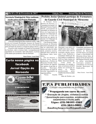 Edição 216 Jornal Opção do NoroesteDe 01 a 25 de Fevereiro de 2017
Expediente Jornal “O Bacamarte”
2
Prefeito Josias Quintal participa de Formatura
da Guarda Civil Municipal de Miracema
O Prefeito Josias
Quintal de Oliveira e o
Comandante da Guarda Civil
Municipal FranciscoSiqueira
Schelk, participaram da
solenidade de formatura do
Curso de Capacitação da
Guarda Civil Municipal de
Miracema. O Curso foi
ministrado por agentes da
Guarda Civil Municipal de
Santo Antônio de Pádua.
Com50 anos de criação,
a instituição de Miracema
nunca havia passado por esse
tipo de capacitação, que
contou com aulas de ordem
unida, primeiros socorros,
educação física, técnicas de
abordagem, rádio, entre
outras.
Em seu discurso, o
Prefeito Josias Quintal
parabenizou o Prefeito de
Miracema Clovinho Tostes
pela iniciativa de capacitar
seus agentes, já que hoje as
Guardas Municipais
desempenham um papel de
extrema importância na
segurança pública.
“Nossa Guarda
Municipal é um motivo de
orgulho para nossa cidade,
estou muito feliz com os
resultados obtidos nesses
quase 3 anos. Parabenizo o
comandante Schelk por tão
bem conduzir os trabalhos da
GCM em Santo Antônio de
Pádua”, disse Josias Quintal.
Como forma de
homenagem, foi entregue a
todos os instrutores da GCM
Pádua um certificado de
Honra ao Mérito
parabenizando pelos
trabalhos bem feitos na cidade
vizinha.
Além do Prefeito e do
Comandante, participaram da
solenidade de formatura o
Prefeito de Miracema
ClovinhoTostes e sua esposa
Cinara, o Vice-Prefeito de
Miracema Gilson Sales, o
Diretor doTiro de Guerra 01/
009 Sargento Emerson, além
de outras autoridades
municipais, estaduais e
comandantes de diversas
Guardas Municipais do
Estado do Rio.
 
Mauro Teixeira – Ascom Pádua
Secretaria MunicipaldeMeioAmbiente
recebepeixesdoProjetoPiabanha
ASecretariaMunicipal deMeioAmbiente recebeu 7.000
juvenis de Curimatã (Prochilodus lineatus) do Projeto
Piabanha. Os peixes com tamanhos entre 5cm a 10cm fazem
parte do Projeto de incentivo a criação de espécies nativas.
Os peixes serão instalados na Estação de Piscicultura
da Secretaria, onde os técnicos farão o acompanhamento
aguardando seu crescimento. Após todo preparo, os peixes
serão doados para produtores rurais do município.
Mauro Teixeira - Ascom Pádua
 
